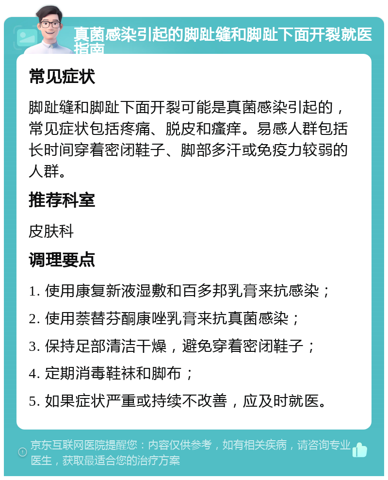 真菌感染引起的脚趾缝和脚趾下面开裂就医指南 常见症状 脚趾缝和脚趾下面开裂可能是真菌感染引起的，常见症状包括疼痛、脱皮和瘙痒。易感人群包括长时间穿着密闭鞋子、脚部多汗或免疫力较弱的人群。 推荐科室 皮肤科 调理要点 1. 使用康复新液湿敷和百多邦乳膏来抗感染； 2. 使用萘替芬酮康唑乳膏来抗真菌感染； 3. 保持足部清洁干燥，避免穿着密闭鞋子； 4. 定期消毒鞋袜和脚布； 5. 如果症状严重或持续不改善，应及时就医。