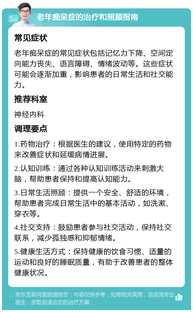 老年痴呆症的治疗和照顾指南 常见症状 老年痴呆症的常见症状包括记忆力下降、空间定向能力丧失、语言障碍、情绪波动等。这些症状可能会逐渐加重，影响患者的日常生活和社交能力。 推荐科室 神经内科 调理要点 1.药物治疗：根据医生的建议，使用特定的药物来改善症状和延缓病情进展。 2.认知训练：通过各种认知训练活动来刺激大脑，帮助患者保持和提高认知能力。 3.日常生活照顾：提供一个安全、舒适的环境，帮助患者完成日常生活中的基本活动，如洗漱、穿衣等。 4.社交支持：鼓励患者参与社交活动，保持社交联系，减少孤独感和抑郁情绪。 5.健康生活方式：保持健康的饮食习惯、适量的运动和良好的睡眠质量，有助于改善患者的整体健康状况。