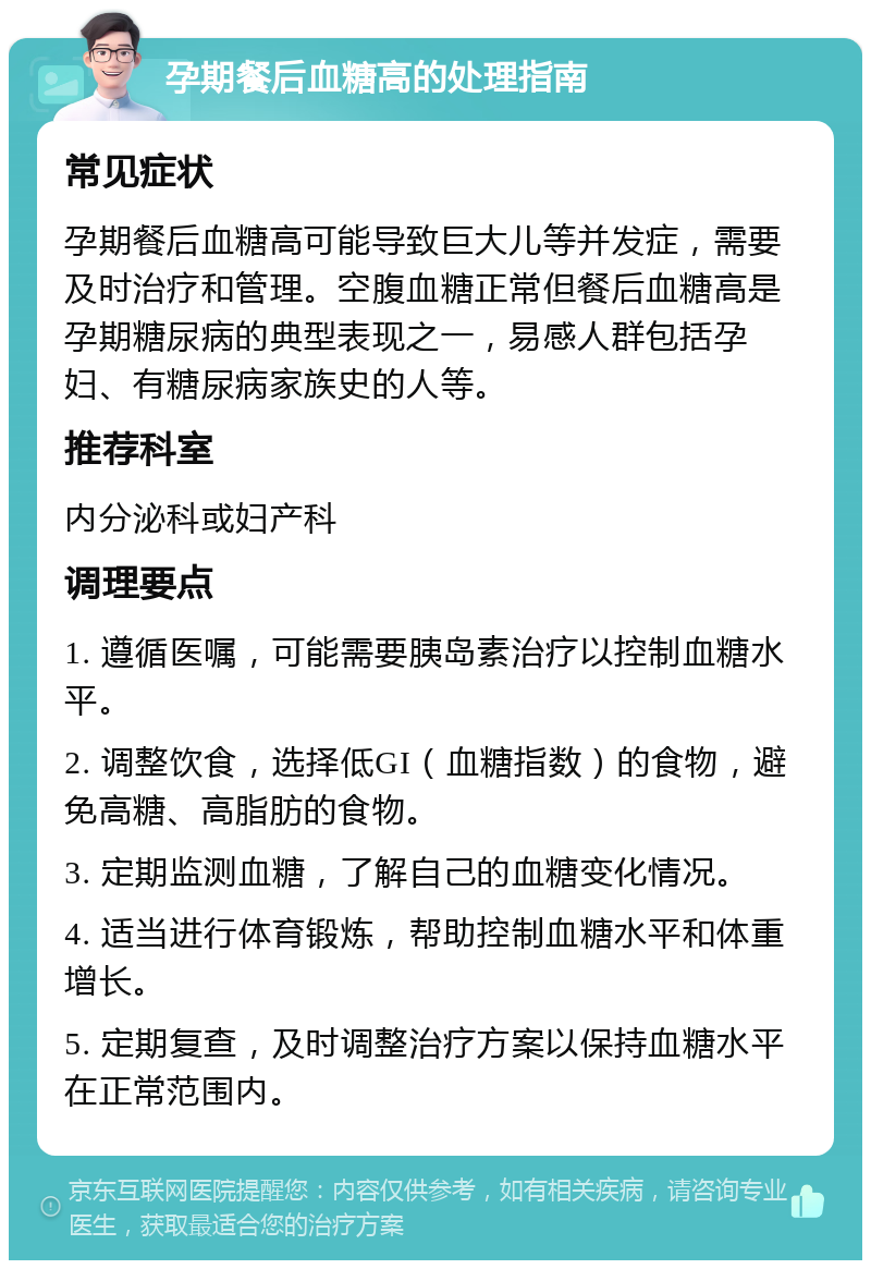 孕期餐后血糖高的处理指南 常见症状 孕期餐后血糖高可能导致巨大儿等并发症，需要及时治疗和管理。空腹血糖正常但餐后血糖高是孕期糖尿病的典型表现之一，易感人群包括孕妇、有糖尿病家族史的人等。 推荐科室 内分泌科或妇产科 调理要点 1. 遵循医嘱，可能需要胰岛素治疗以控制血糖水平。 2. 调整饮食，选择低GI（血糖指数）的食物，避免高糖、高脂肪的食物。 3. 定期监测血糖，了解自己的血糖变化情况。 4. 适当进行体育锻炼，帮助控制血糖水平和体重增长。 5. 定期复查，及时调整治疗方案以保持血糖水平在正常范围内。