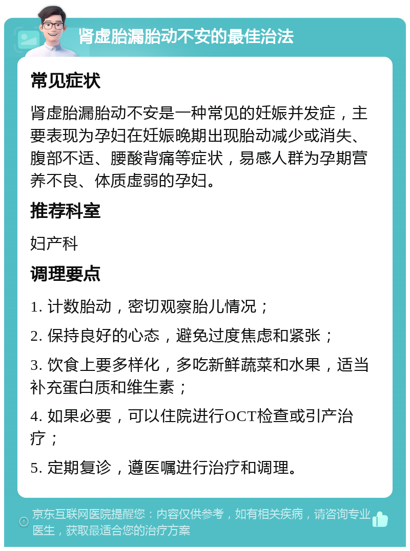 肾虚胎漏胎动不安的最佳治法 常见症状 肾虚胎漏胎动不安是一种常见的妊娠并发症，主要表现为孕妇在妊娠晚期出现胎动减少或消失、腹部不适、腰酸背痛等症状，易感人群为孕期营养不良、体质虚弱的孕妇。 推荐科室 妇产科 调理要点 1. 计数胎动，密切观察胎儿情况； 2. 保持良好的心态，避免过度焦虑和紧张； 3. 饮食上要多样化，多吃新鲜蔬菜和水果，适当补充蛋白质和维生素； 4. 如果必要，可以住院进行OCT检查或引产治疗； 5. 定期复诊，遵医嘱进行治疗和调理。