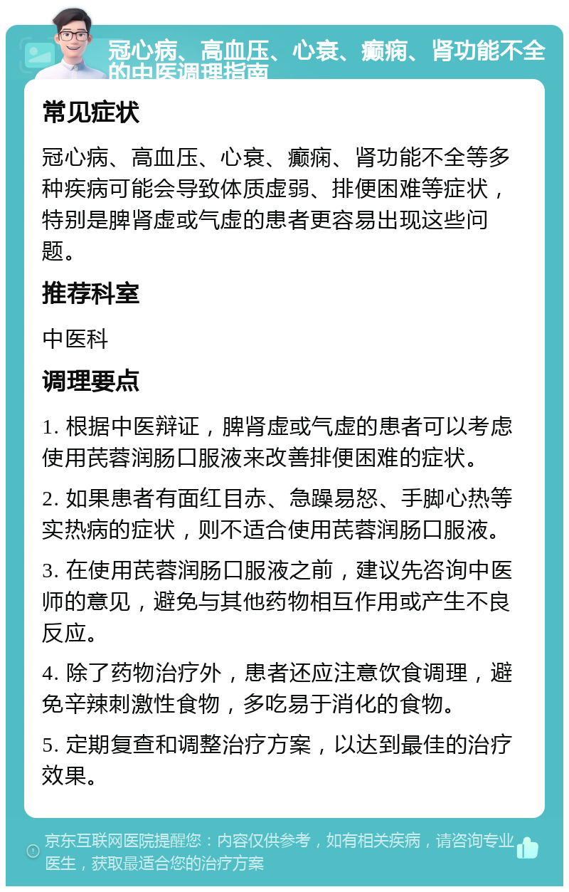 冠心病、高血压、心衰、癫痫、肾功能不全的中医调理指南 常见症状 冠心病、高血压、心衰、癫痫、肾功能不全等多种疾病可能会导致体质虚弱、排便困难等症状，特别是脾肾虚或气虚的患者更容易出现这些问题。 推荐科室 中医科 调理要点 1. 根据中医辩证，脾肾虚或气虚的患者可以考虑使用芪蓉润肠口服液来改善排便困难的症状。 2. 如果患者有面红目赤、急躁易怒、手脚心热等实热病的症状，则不适合使用芪蓉润肠口服液。 3. 在使用芪蓉润肠口服液之前，建议先咨询中医师的意见，避免与其他药物相互作用或产生不良反应。 4. 除了药物治疗外，患者还应注意饮食调理，避免辛辣刺激性食物，多吃易于消化的食物。 5. 定期复查和调整治疗方案，以达到最佳的治疗效果。