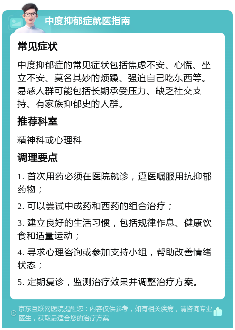 中度抑郁症就医指南 常见症状 中度抑郁症的常见症状包括焦虑不安、心慌、坐立不安、莫名其妙的烦躁、强迫自己吃东西等。易感人群可能包括长期承受压力、缺乏社交支持、有家族抑郁史的人群。 推荐科室 精神科或心理科 调理要点 1. 首次用药必须在医院就诊，遵医嘱服用抗抑郁药物； 2. 可以尝试中成药和西药的组合治疗； 3. 建立良好的生活习惯，包括规律作息、健康饮食和适量运动； 4. 寻求心理咨询或参加支持小组，帮助改善情绪状态； 5. 定期复诊，监测治疗效果并调整治疗方案。