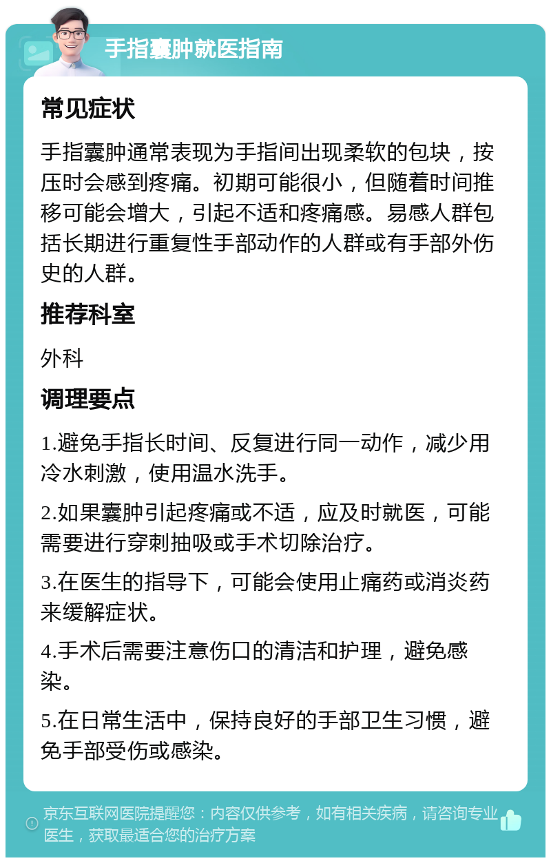 手指囊肿就医指南 常见症状 手指囊肿通常表现为手指间出现柔软的包块，按压时会感到疼痛。初期可能很小，但随着时间推移可能会增大，引起不适和疼痛感。易感人群包括长期进行重复性手部动作的人群或有手部外伤史的人群。 推荐科室 外科 调理要点 1.避免手指长时间、反复进行同一动作，减少用冷水刺激，使用温水洗手。 2.如果囊肿引起疼痛或不适，应及时就医，可能需要进行穿刺抽吸或手术切除治疗。 3.在医生的指导下，可能会使用止痛药或消炎药来缓解症状。 4.手术后需要注意伤口的清洁和护理，避免感染。 5.在日常生活中，保持良好的手部卫生习惯，避免手部受伤或感染。