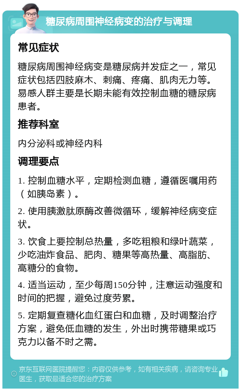 糖尿病周围神经病变的治疗与调理 常见症状 糖尿病周围神经病变是糖尿病并发症之一，常见症状包括四肢麻木、刺痛、疼痛、肌肉无力等。易感人群主要是长期未能有效控制血糖的糖尿病患者。 推荐科室 内分泌科或神经内科 调理要点 1. 控制血糖水平，定期检测血糖，遵循医嘱用药（如胰岛素）。 2. 使用胰激肽原酶改善微循环，缓解神经病变症状。 3. 饮食上要控制总热量，多吃粗粮和绿叶蔬菜，少吃油炸食品、肥肉、糖果等高热量、高脂肪、高糖分的食物。 4. 适当运动，至少每周150分钟，注意运动强度和时间的把握，避免过度劳累。 5. 定期复查糖化血红蛋白和血糖，及时调整治疗方案，避免低血糖的发生，外出时携带糖果或巧克力以备不时之需。