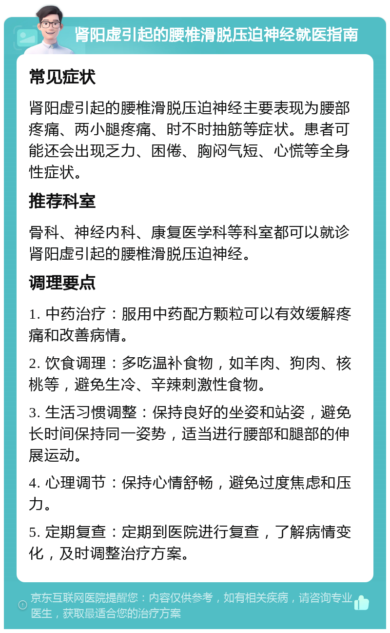 肾阳虚引起的腰椎滑脱压迫神经就医指南 常见症状 肾阳虚引起的腰椎滑脱压迫神经主要表现为腰部疼痛、两小腿疼痛、时不时抽筋等症状。患者可能还会出现乏力、困倦、胸闷气短、心慌等全身性症状。 推荐科室 骨科、神经内科、康复医学科等科室都可以就诊肾阳虚引起的腰椎滑脱压迫神经。 调理要点 1. 中药治疗：服用中药配方颗粒可以有效缓解疼痛和改善病情。 2. 饮食调理：多吃温补食物，如羊肉、狗肉、核桃等，避免生冷、辛辣刺激性食物。 3. 生活习惯调整：保持良好的坐姿和站姿，避免长时间保持同一姿势，适当进行腰部和腿部的伸展运动。 4. 心理调节：保持心情舒畅，避免过度焦虑和压力。 5. 定期复查：定期到医院进行复查，了解病情变化，及时调整治疗方案。