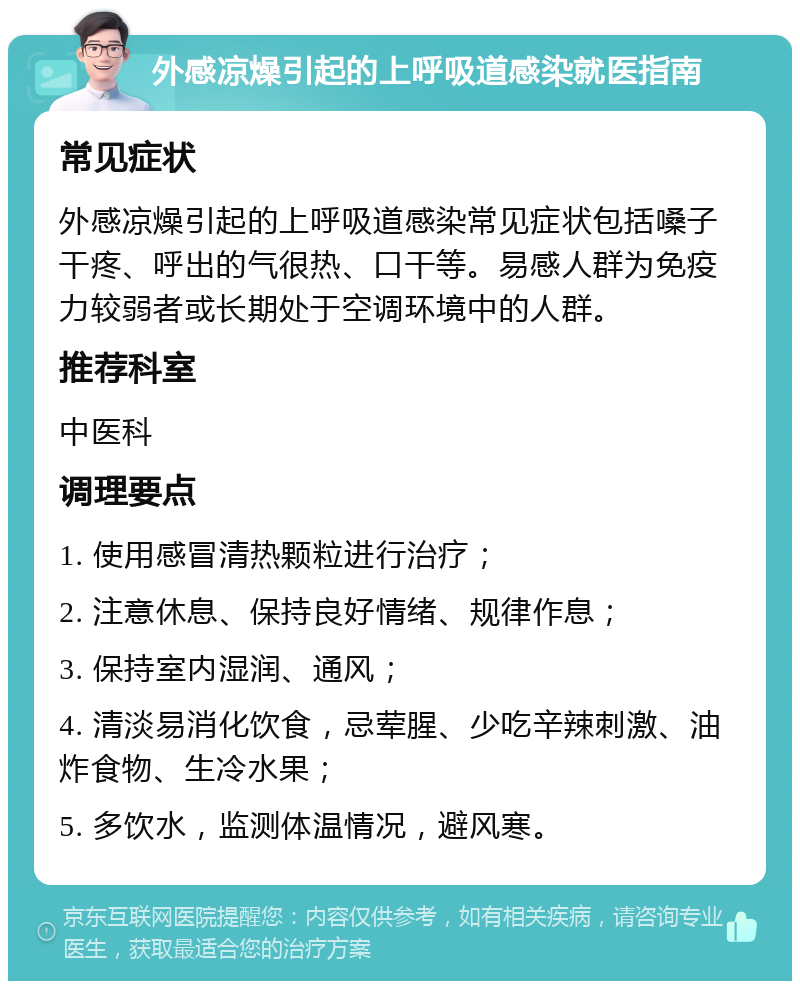 外感凉燥引起的上呼吸道感染就医指南 常见症状 外感凉燥引起的上呼吸道感染常见症状包括嗓子干疼、呼出的气很热、口干等。易感人群为免疫力较弱者或长期处于空调环境中的人群。 推荐科室 中医科 调理要点 1. 使用感冒清热颗粒进行治疗； 2. 注意休息、保持良好情绪、规律作息； 3. 保持室内湿润、通风； 4. 清淡易消化饮食，忌荤腥、少吃辛辣刺激、油炸食物、生冷水果； 5. 多饮水，监测体温情况，避风寒。