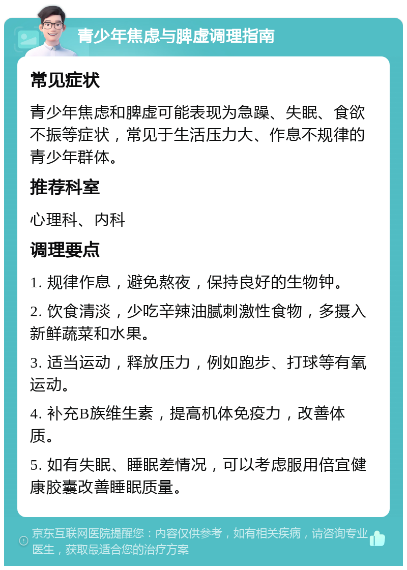 青少年焦虑与脾虚调理指南 常见症状 青少年焦虑和脾虚可能表现为急躁、失眠、食欲不振等症状，常见于生活压力大、作息不规律的青少年群体。 推荐科室 心理科、内科 调理要点 1. 规律作息，避免熬夜，保持良好的生物钟。 2. 饮食清淡，少吃辛辣油腻刺激性食物，多摄入新鲜蔬菜和水果。 3. 适当运动，释放压力，例如跑步、打球等有氧运动。 4. 补充B族维生素，提高机体免疫力，改善体质。 5. 如有失眠、睡眠差情况，可以考虑服用倍宜健康胶囊改善睡眠质量。