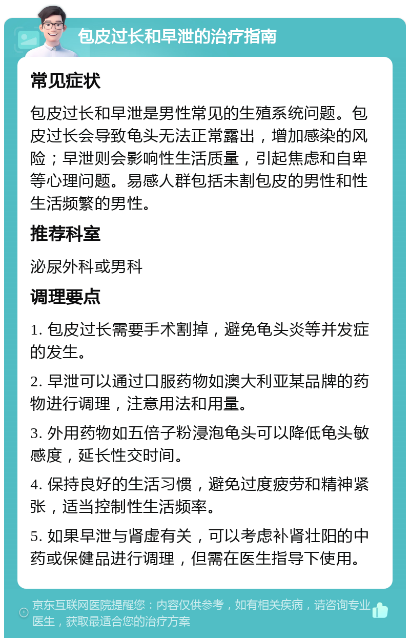 包皮过长和早泄的治疗指南 常见症状 包皮过长和早泄是男性常见的生殖系统问题。包皮过长会导致龟头无法正常露出，增加感染的风险；早泄则会影响性生活质量，引起焦虑和自卑等心理问题。易感人群包括未割包皮的男性和性生活频繁的男性。 推荐科室 泌尿外科或男科 调理要点 1. 包皮过长需要手术割掉，避免龟头炎等并发症的发生。 2. 早泄可以通过口服药物如澳大利亚某品牌的药物进行调理，注意用法和用量。 3. 外用药物如五倍子粉浸泡龟头可以降低龟头敏感度，延长性交时间。 4. 保持良好的生活习惯，避免过度疲劳和精神紧张，适当控制性生活频率。 5. 如果早泄与肾虚有关，可以考虑补肾壮阳的中药或保健品进行调理，但需在医生指导下使用。