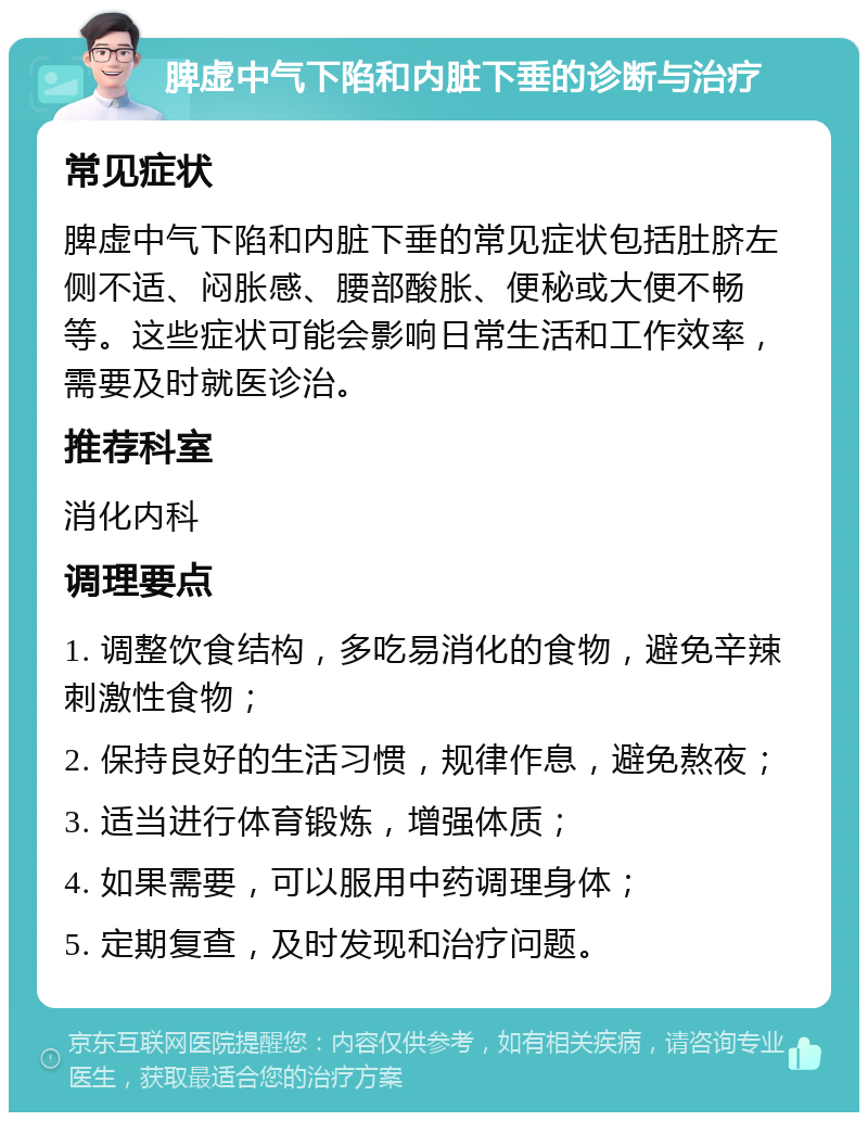 脾虚中气下陷和内脏下垂的诊断与治疗 常见症状 脾虚中气下陷和内脏下垂的常见症状包括肚脐左侧不适、闷胀感、腰部酸胀、便秘或大便不畅等。这些症状可能会影响日常生活和工作效率，需要及时就医诊治。 推荐科室 消化内科 调理要点 1. 调整饮食结构，多吃易消化的食物，避免辛辣刺激性食物； 2. 保持良好的生活习惯，规律作息，避免熬夜； 3. 适当进行体育锻炼，增强体质； 4. 如果需要，可以服用中药调理身体； 5. 定期复查，及时发现和治疗问题。