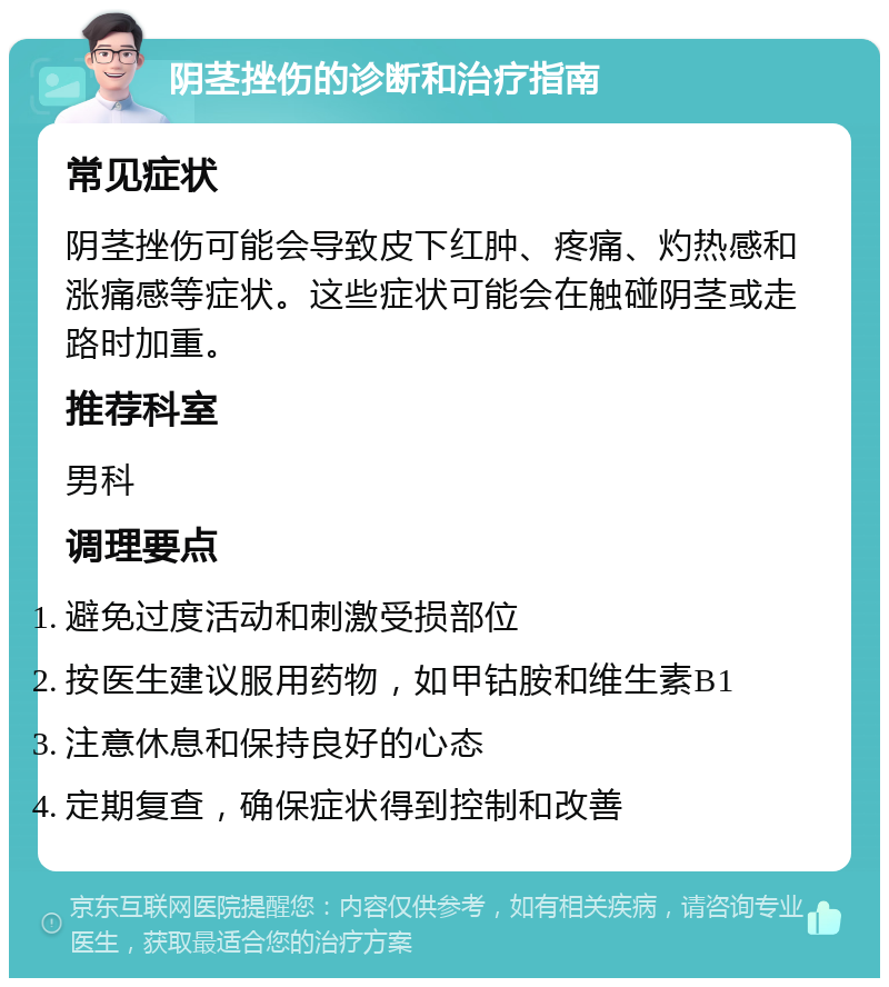 阴茎挫伤的诊断和治疗指南 常见症状 阴茎挫伤可能会导致皮下红肿、疼痛、灼热感和涨痛感等症状。这些症状可能会在触碰阴茎或走路时加重。 推荐科室 男科 调理要点 避免过度活动和刺激受损部位 按医生建议服用药物，如甲钴胺和维生素B1 注意休息和保持良好的心态 定期复查，确保症状得到控制和改善