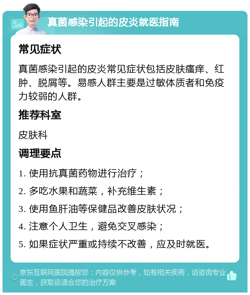 真菌感染引起的皮炎就医指南 常见症状 真菌感染引起的皮炎常见症状包括皮肤瘙痒、红肿、脱屑等。易感人群主要是过敏体质者和免疫力较弱的人群。 推荐科室 皮肤科 调理要点 1. 使用抗真菌药物进行治疗； 2. 多吃水果和蔬菜，补充维生素； 3. 使用鱼肝油等保健品改善皮肤状况； 4. 注意个人卫生，避免交叉感染； 5. 如果症状严重或持续不改善，应及时就医。