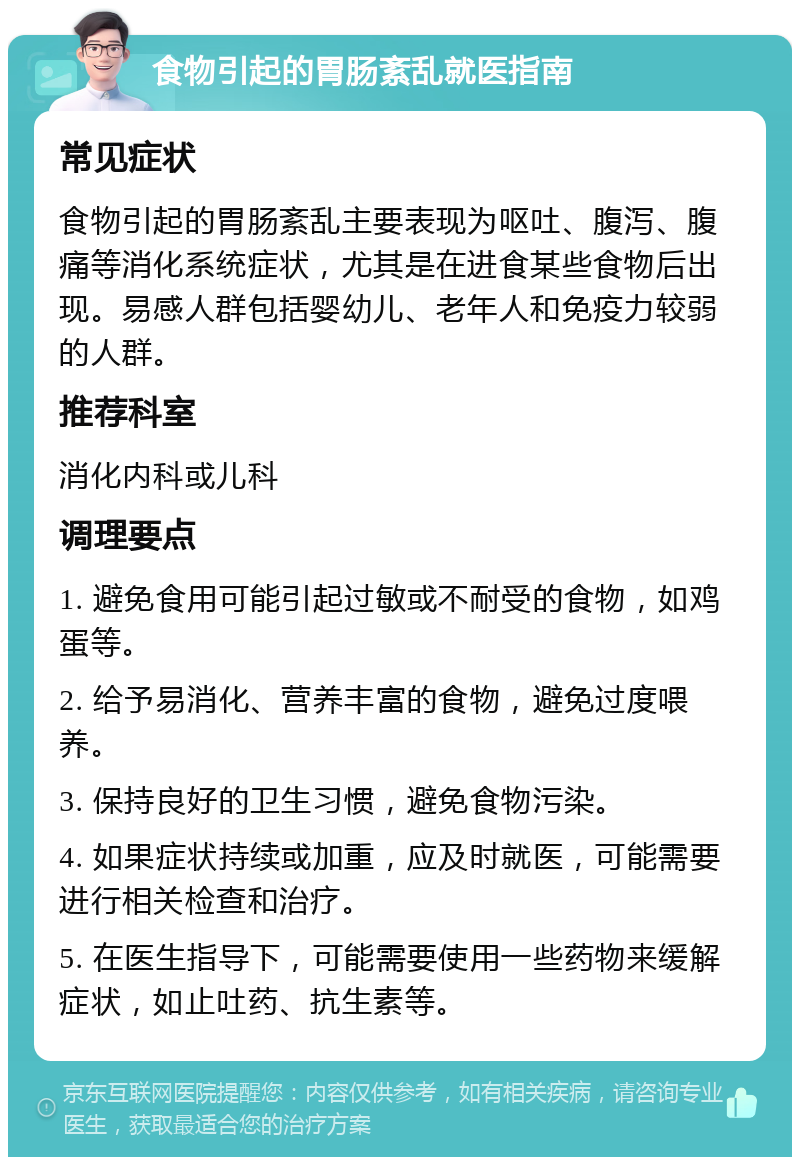 食物引起的胃肠紊乱就医指南 常见症状 食物引起的胃肠紊乱主要表现为呕吐、腹泻、腹痛等消化系统症状，尤其是在进食某些食物后出现。易感人群包括婴幼儿、老年人和免疫力较弱的人群。 推荐科室 消化内科或儿科 调理要点 1. 避免食用可能引起过敏或不耐受的食物，如鸡蛋等。 2. 给予易消化、营养丰富的食物，避免过度喂养。 3. 保持良好的卫生习惯，避免食物污染。 4. 如果症状持续或加重，应及时就医，可能需要进行相关检查和治疗。 5. 在医生指导下，可能需要使用一些药物来缓解症状，如止吐药、抗生素等。