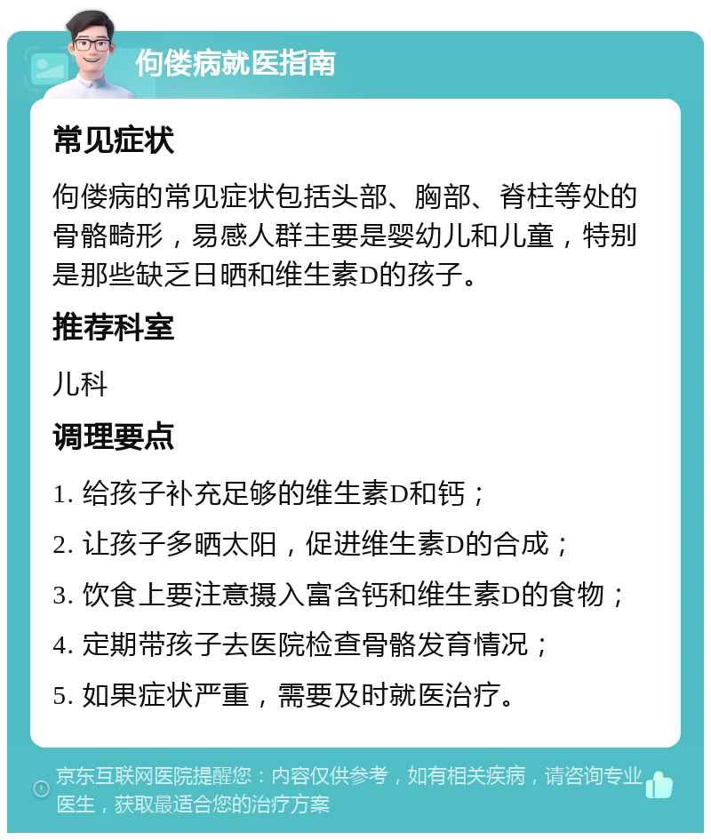 佝偻病就医指南 常见症状 佝偻病的常见症状包括头部、胸部、脊柱等处的骨骼畸形，易感人群主要是婴幼儿和儿童，特别是那些缺乏日晒和维生素D的孩子。 推荐科室 儿科 调理要点 1. 给孩子补充足够的维生素D和钙； 2. 让孩子多晒太阳，促进维生素D的合成； 3. 饮食上要注意摄入富含钙和维生素D的食物； 4. 定期带孩子去医院检查骨骼发育情况； 5. 如果症状严重，需要及时就医治疗。