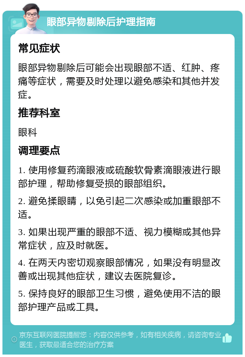 眼部异物剔除后护理指南 常见症状 眼部异物剔除后可能会出现眼部不适、红肿、疼痛等症状，需要及时处理以避免感染和其他并发症。 推荐科室 眼科 调理要点 1. 使用修复药滴眼液或硫酸软骨素滴眼液进行眼部护理，帮助修复受损的眼部组织。 2. 避免揉眼睛，以免引起二次感染或加重眼部不适。 3. 如果出现严重的眼部不适、视力模糊或其他异常症状，应及时就医。 4. 在两天内密切观察眼部情况，如果没有明显改善或出现其他症状，建议去医院复诊。 5. 保持良好的眼部卫生习惯，避免使用不洁的眼部护理产品或工具。