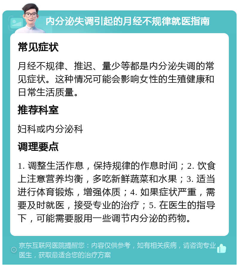 内分泌失调引起的月经不规律就医指南 常见症状 月经不规律、推迟、量少等都是内分泌失调的常见症状。这种情况可能会影响女性的生殖健康和日常生活质量。 推荐科室 妇科或内分泌科 调理要点 1. 调整生活作息，保持规律的作息时间；2. 饮食上注意营养均衡，多吃新鲜蔬菜和水果；3. 适当进行体育锻炼，增强体质；4. 如果症状严重，需要及时就医，接受专业的治疗；5. 在医生的指导下，可能需要服用一些调节内分泌的药物。