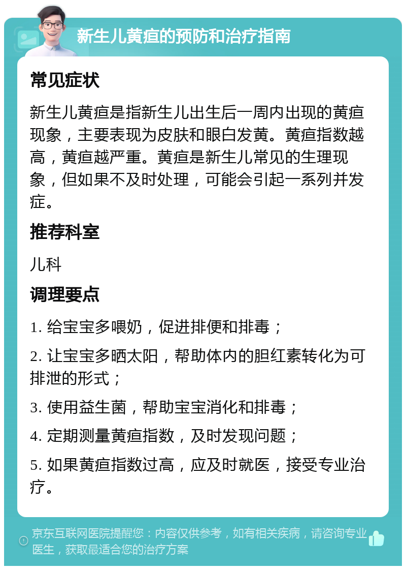 新生儿黄疸的预防和治疗指南 常见症状 新生儿黄疸是指新生儿出生后一周内出现的黄疸现象，主要表现为皮肤和眼白发黄。黄疸指数越高，黄疸越严重。黄疸是新生儿常见的生理现象，但如果不及时处理，可能会引起一系列并发症。 推荐科室 儿科 调理要点 1. 给宝宝多喂奶，促进排便和排毒； 2. 让宝宝多晒太阳，帮助体内的胆红素转化为可排泄的形式； 3. 使用益生菌，帮助宝宝消化和排毒； 4. 定期测量黄疸指数，及时发现问题； 5. 如果黄疸指数过高，应及时就医，接受专业治疗。