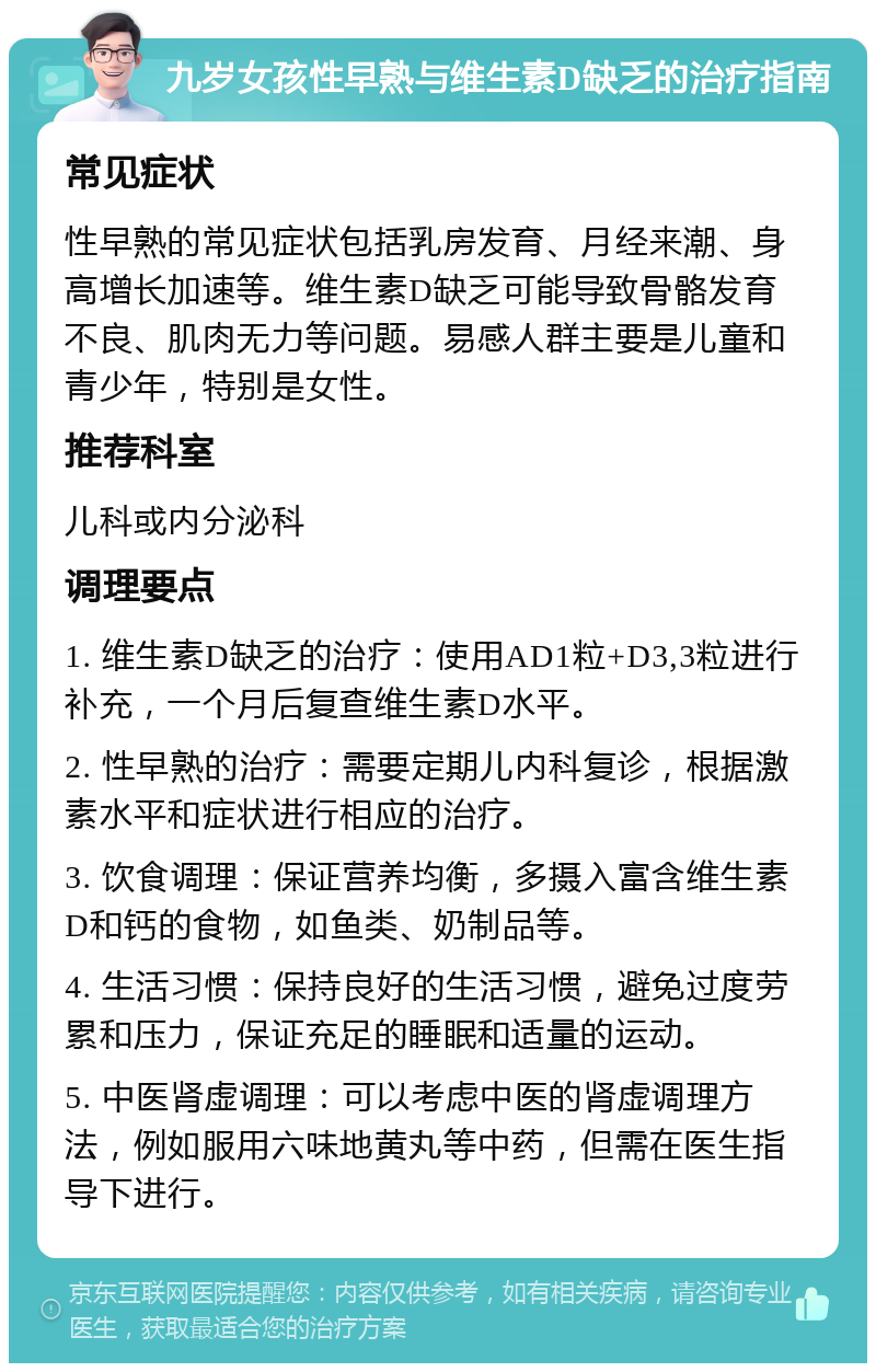 九岁女孩性早熟与维生素D缺乏的治疗指南 常见症状 性早熟的常见症状包括乳房发育、月经来潮、身高增长加速等。维生素D缺乏可能导致骨骼发育不良、肌肉无力等问题。易感人群主要是儿童和青少年，特别是女性。 推荐科室 儿科或内分泌科 调理要点 1. 维生素D缺乏的治疗：使用AD1粒+D3,3粒进行补充，一个月后复查维生素D水平。 2. 性早熟的治疗：需要定期儿内科复诊，根据激素水平和症状进行相应的治疗。 3. 饮食调理：保证营养均衡，多摄入富含维生素D和钙的食物，如鱼类、奶制品等。 4. 生活习惯：保持良好的生活习惯，避免过度劳累和压力，保证充足的睡眠和适量的运动。 5. 中医肾虚调理：可以考虑中医的肾虚调理方法，例如服用六味地黄丸等中药，但需在医生指导下进行。