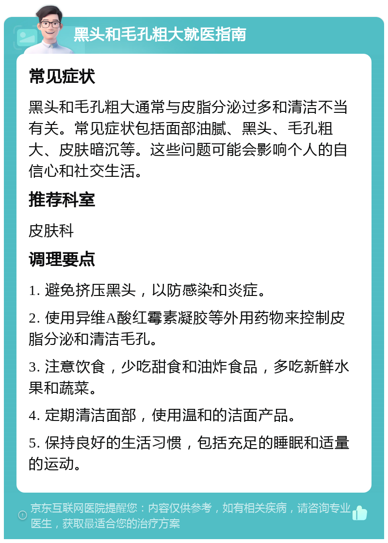 黑头和毛孔粗大就医指南 常见症状 黑头和毛孔粗大通常与皮脂分泌过多和清洁不当有关。常见症状包括面部油腻、黑头、毛孔粗大、皮肤暗沉等。这些问题可能会影响个人的自信心和社交生活。 推荐科室 皮肤科 调理要点 1. 避免挤压黑头，以防感染和炎症。 2. 使用异维A酸红霉素凝胶等外用药物来控制皮脂分泌和清洁毛孔。 3. 注意饮食，少吃甜食和油炸食品，多吃新鲜水果和蔬菜。 4. 定期清洁面部，使用温和的洁面产品。 5. 保持良好的生活习惯，包括充足的睡眠和适量的运动。