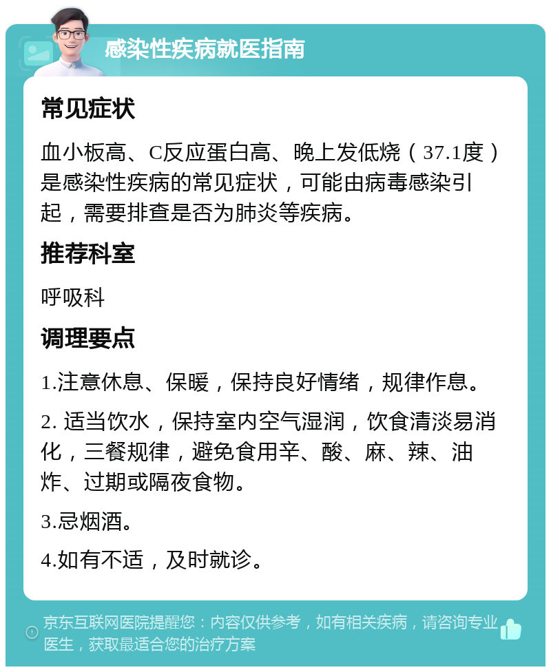 感染性疾病就医指南 常见症状 血小板高、C反应蛋白高、晚上发低烧（37.1度）是感染性疾病的常见症状，可能由病毒感染引起，需要排查是否为肺炎等疾病。 推荐科室 呼吸科 调理要点 1.注意休息、保暖，保持良好情绪，规律作息。 2. 适当饮水，保持室内空气湿润，饮食清淡易消化，三餐规律，避免食用辛、酸、麻、辣、油炸、过期或隔夜食物。 3.忌烟酒。 4.如有不适，及时就诊。