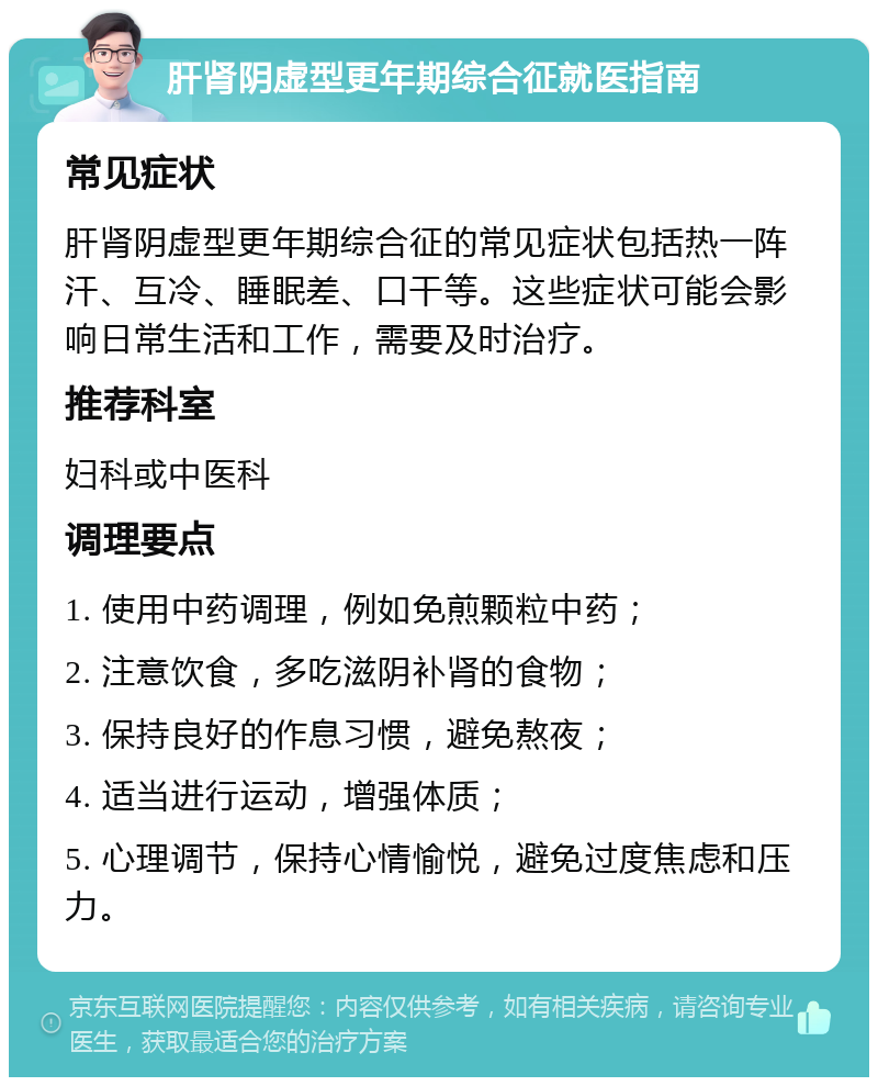 肝肾阴虚型更年期综合征就医指南 常见症状 肝肾阴虚型更年期综合征的常见症状包括热一阵汗、互冷、睡眠差、口干等。这些症状可能会影响日常生活和工作，需要及时治疗。 推荐科室 妇科或中医科 调理要点 1. 使用中药调理，例如免煎颗粒中药； 2. 注意饮食，多吃滋阴补肾的食物； 3. 保持良好的作息习惯，避免熬夜； 4. 适当进行运动，增强体质； 5. 心理调节，保持心情愉悦，避免过度焦虑和压力。