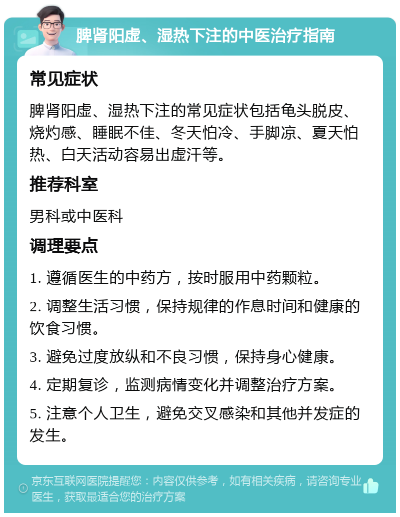 脾肾阳虚、湿热下注的中医治疗指南 常见症状 脾肾阳虚、湿热下注的常见症状包括龟头脱皮、烧灼感、睡眠不佳、冬天怕冷、手脚凉、夏天怕热、白天活动容易出虚汗等。 推荐科室 男科或中医科 调理要点 1. 遵循医生的中药方，按时服用中药颗粒。 2. 调整生活习惯，保持规律的作息时间和健康的饮食习惯。 3. 避免过度放纵和不良习惯，保持身心健康。 4. 定期复诊，监测病情变化并调整治疗方案。 5. 注意个人卫生，避免交叉感染和其他并发症的发生。