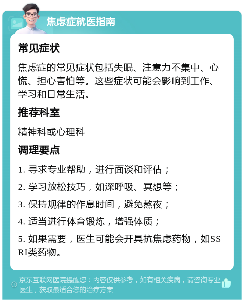 焦虑症就医指南 常见症状 焦虑症的常见症状包括失眠、注意力不集中、心慌、担心害怕等。这些症状可能会影响到工作、学习和日常生活。 推荐科室 精神科或心理科 调理要点 1. 寻求专业帮助，进行面谈和评估； 2. 学习放松技巧，如深呼吸、冥想等； 3. 保持规律的作息时间，避免熬夜； 4. 适当进行体育锻炼，增强体质； 5. 如果需要，医生可能会开具抗焦虑药物，如SSRI类药物。