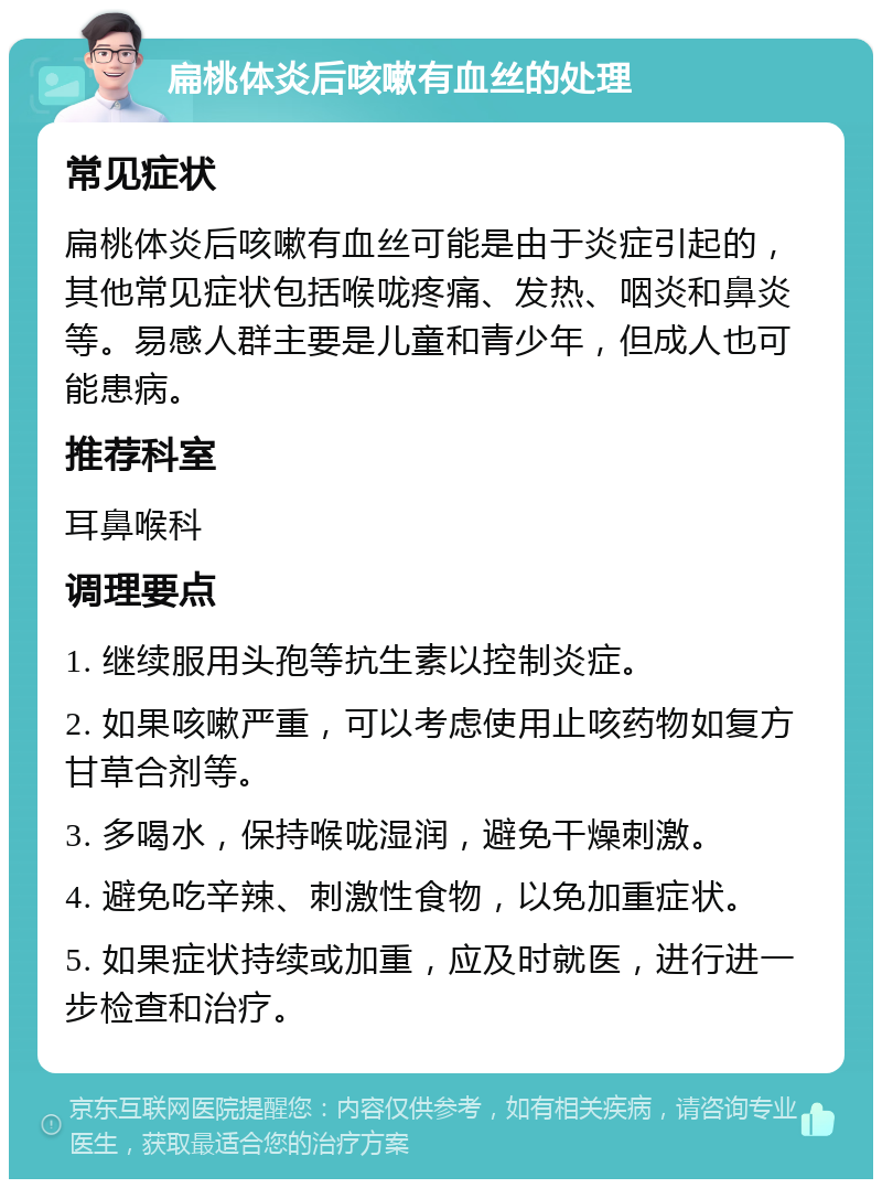 扁桃体炎后咳嗽有血丝的处理 常见症状 扁桃体炎后咳嗽有血丝可能是由于炎症引起的，其他常见症状包括喉咙疼痛、发热、咽炎和鼻炎等。易感人群主要是儿童和青少年，但成人也可能患病。 推荐科室 耳鼻喉科 调理要点 1. 继续服用头孢等抗生素以控制炎症。 2. 如果咳嗽严重，可以考虑使用止咳药物如复方甘草合剂等。 3. 多喝水，保持喉咙湿润，避免干燥刺激。 4. 避免吃辛辣、刺激性食物，以免加重症状。 5. 如果症状持续或加重，应及时就医，进行进一步检查和治疗。