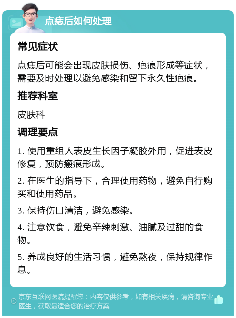 点痣后如何处理 常见症状 点痣后可能会出现皮肤损伤、疤痕形成等症状，需要及时处理以避免感染和留下永久性疤痕。 推荐科室 皮肤科 调理要点 1. 使用重组人表皮生长因子凝胶外用，促进表皮修复，预防瘢痕形成。 2. 在医生的指导下，合理使用药物，避免自行购买和使用药品。 3. 保持伤口清洁，避免感染。 4. 注意饮食，避免辛辣刺激、油腻及过甜的食物。 5. 养成良好的生活习惯，避免熬夜，保持规律作息。