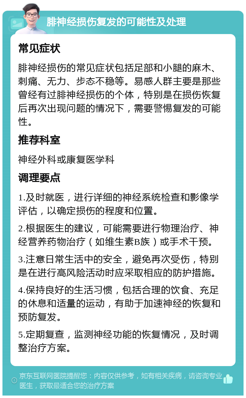 腓神经损伤复发的可能性及处理 常见症状 腓神经损伤的常见症状包括足部和小腿的麻木、刺痛、无力、步态不稳等。易感人群主要是那些曾经有过腓神经损伤的个体，特别是在损伤恢复后再次出现问题的情况下，需要警惕复发的可能性。 推荐科室 神经外科或康复医学科 调理要点 1.及时就医，进行详细的神经系统检查和影像学评估，以确定损伤的程度和位置。 2.根据医生的建议，可能需要进行物理治疗、神经营养药物治疗（如维生素B族）或手术干预。 3.注意日常生活中的安全，避免再次受伤，特别是在进行高风险活动时应采取相应的防护措施。 4.保持良好的生活习惯，包括合理的饮食、充足的休息和适量的运动，有助于加速神经的恢复和预防复发。 5.定期复查，监测神经功能的恢复情况，及时调整治疗方案。