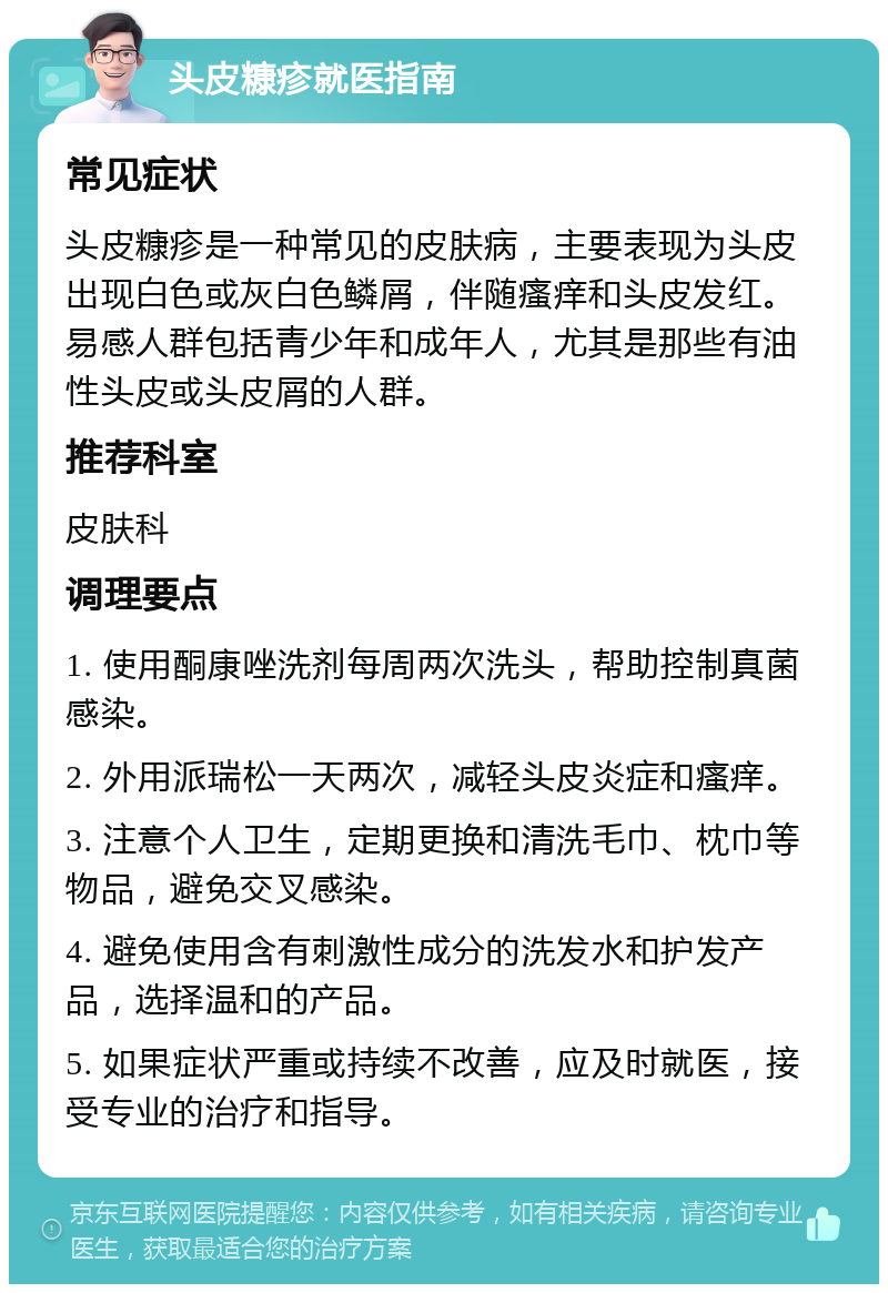 头皮糠疹就医指南 常见症状 头皮糠疹是一种常见的皮肤病，主要表现为头皮出现白色或灰白色鳞屑，伴随瘙痒和头皮发红。易感人群包括青少年和成年人，尤其是那些有油性头皮或头皮屑的人群。 推荐科室 皮肤科 调理要点 1. 使用酮康唑洗剂每周两次洗头，帮助控制真菌感染。 2. 外用派瑞松一天两次，减轻头皮炎症和瘙痒。 3. 注意个人卫生，定期更换和清洗毛巾、枕巾等物品，避免交叉感染。 4. 避免使用含有刺激性成分的洗发水和护发产品，选择温和的产品。 5. 如果症状严重或持续不改善，应及时就医，接受专业的治疗和指导。