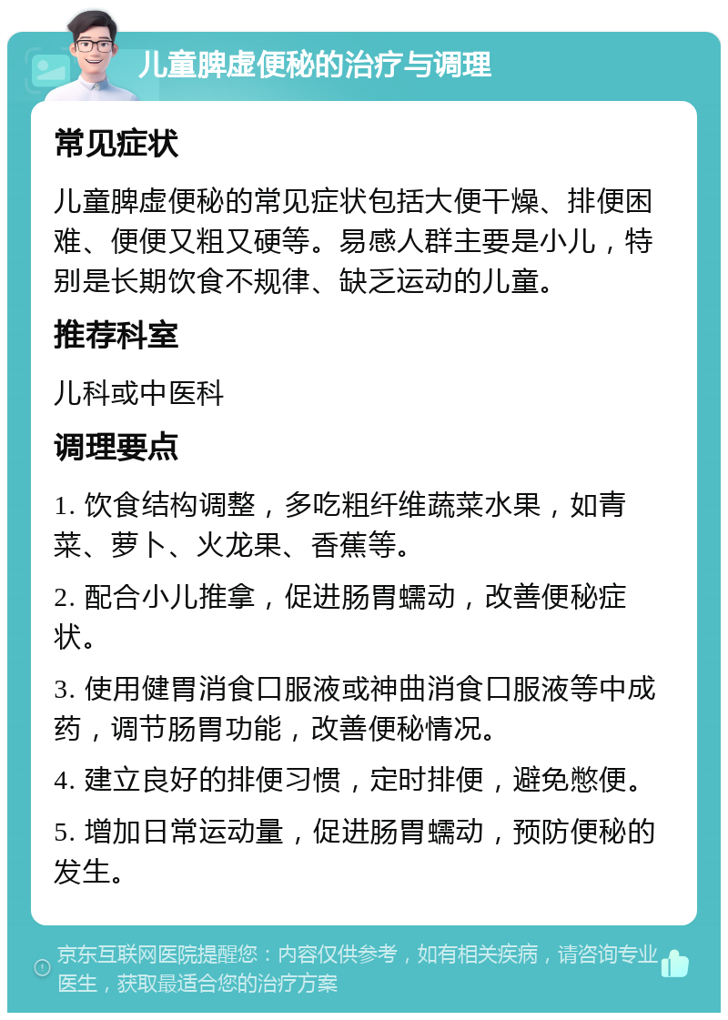 儿童脾虚便秘的治疗与调理 常见症状 儿童脾虚便秘的常见症状包括大便干燥、排便困难、便便又粗又硬等。易感人群主要是小儿，特别是长期饮食不规律、缺乏运动的儿童。 推荐科室 儿科或中医科 调理要点 1. 饮食结构调整，多吃粗纤维蔬菜水果，如青菜、萝卜、火龙果、香蕉等。 2. 配合小儿推拿，促进肠胃蠕动，改善便秘症状。 3. 使用健胃消食口服液或神曲消食口服液等中成药，调节肠胃功能，改善便秘情况。 4. 建立良好的排便习惯，定时排便，避免憋便。 5. 增加日常运动量，促进肠胃蠕动，预防便秘的发生。