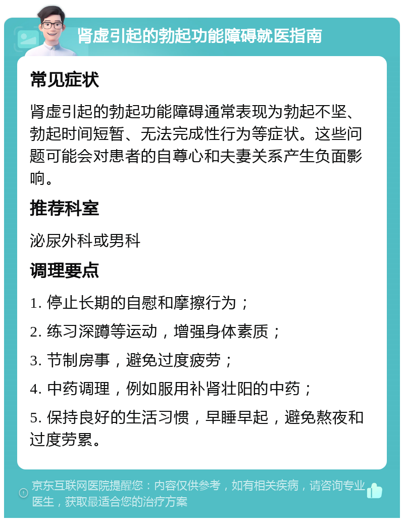 肾虚引起的勃起功能障碍就医指南 常见症状 肾虚引起的勃起功能障碍通常表现为勃起不坚、勃起时间短暂、无法完成性行为等症状。这些问题可能会对患者的自尊心和夫妻关系产生负面影响。 推荐科室 泌尿外科或男科 调理要点 1. 停止长期的自慰和摩擦行为； 2. 练习深蹲等运动，增强身体素质； 3. 节制房事，避免过度疲劳； 4. 中药调理，例如服用补肾壮阳的中药； 5. 保持良好的生活习惯，早睡早起，避免熬夜和过度劳累。