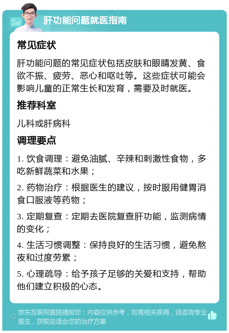 肝功能问题就医指南 常见症状 肝功能问题的常见症状包括皮肤和眼睛发黄、食欲不振、疲劳、恶心和呕吐等。这些症状可能会影响儿童的正常生长和发育，需要及时就医。 推荐科室 儿科或肝病科 调理要点 1. 饮食调理：避免油腻、辛辣和刺激性食物，多吃新鲜蔬菜和水果； 2. 药物治疗：根据医生的建议，按时服用健胃消食口服液等药物； 3. 定期复查：定期去医院复查肝功能，监测病情的变化； 4. 生活习惯调整：保持良好的生活习惯，避免熬夜和过度劳累； 5. 心理疏导：给予孩子足够的关爱和支持，帮助他们建立积极的心态。