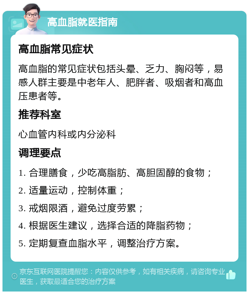 高血脂就医指南 高血脂常见症状 高血脂的常见症状包括头晕、乏力、胸闷等，易感人群主要是中老年人、肥胖者、吸烟者和高血压患者等。 推荐科室 心血管内科或内分泌科 调理要点 1. 合理膳食，少吃高脂肪、高胆固醇的食物； 2. 适量运动，控制体重； 3. 戒烟限酒，避免过度劳累； 4. 根据医生建议，选择合适的降脂药物； 5. 定期复查血脂水平，调整治疗方案。