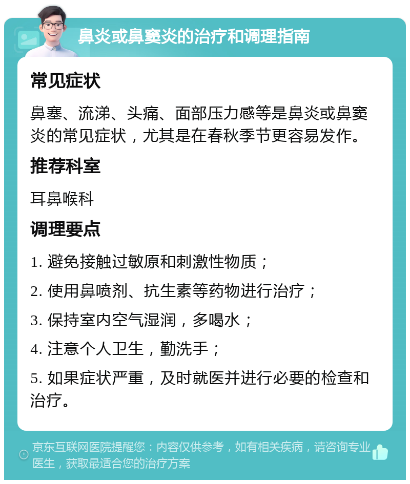 鼻炎或鼻窦炎的治疗和调理指南 常见症状 鼻塞、流涕、头痛、面部压力感等是鼻炎或鼻窦炎的常见症状，尤其是在春秋季节更容易发作。 推荐科室 耳鼻喉科 调理要点 1. 避免接触过敏原和刺激性物质； 2. 使用鼻喷剂、抗生素等药物进行治疗； 3. 保持室内空气湿润，多喝水； 4. 注意个人卫生，勤洗手； 5. 如果症状严重，及时就医并进行必要的检查和治疗。