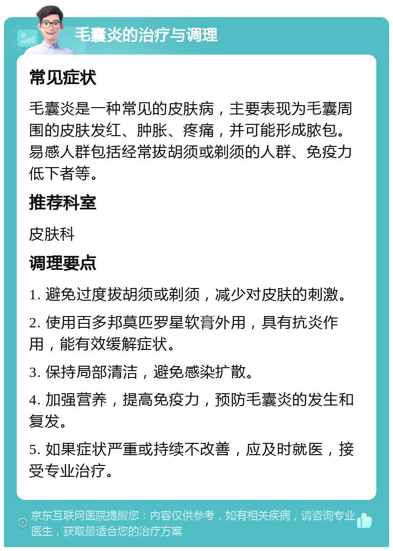 毛囊炎的治疗与调理 常见症状 毛囊炎是一种常见的皮肤病，主要表现为毛囊周围的皮肤发红、肿胀、疼痛，并可能形成脓包。易感人群包括经常拔胡须或剃须的人群、免疫力低下者等。 推荐科室 皮肤科 调理要点 1. 避免过度拔胡须或剃须，减少对皮肤的刺激。 2. 使用百多邦莫匹罗星软膏外用，具有抗炎作用，能有效缓解症状。 3. 保持局部清洁，避免感染扩散。 4. 加强营养，提高免疫力，预防毛囊炎的发生和复发。 5. 如果症状严重或持续不改善，应及时就医，接受专业治疗。