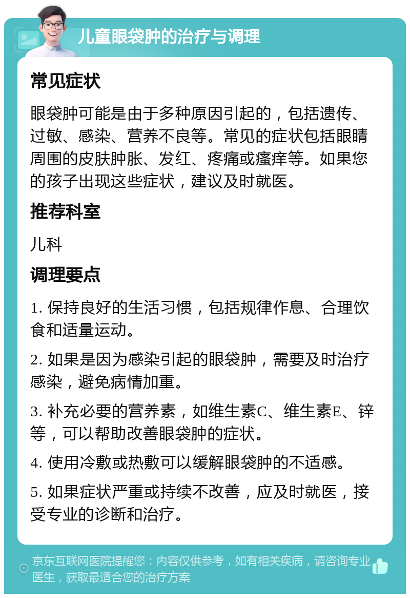 儿童眼袋肿的治疗与调理 常见症状 眼袋肿可能是由于多种原因引起的，包括遗传、过敏、感染、营养不良等。常见的症状包括眼睛周围的皮肤肿胀、发红、疼痛或瘙痒等。如果您的孩子出现这些症状，建议及时就医。 推荐科室 儿科 调理要点 1. 保持良好的生活习惯，包括规律作息、合理饮食和适量运动。 2. 如果是因为感染引起的眼袋肿，需要及时治疗感染，避免病情加重。 3. 补充必要的营养素，如维生素C、维生素E、锌等，可以帮助改善眼袋肿的症状。 4. 使用冷敷或热敷可以缓解眼袋肿的不适感。 5. 如果症状严重或持续不改善，应及时就医，接受专业的诊断和治疗。