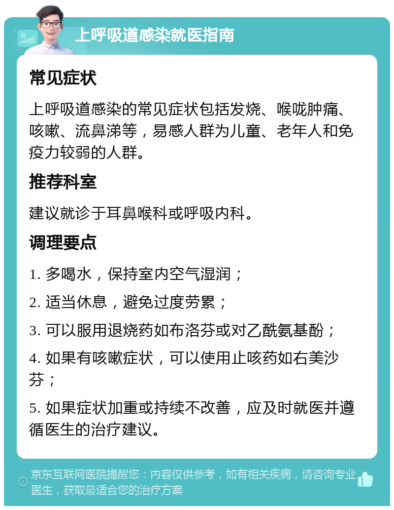 上呼吸道感染就医指南 常见症状 上呼吸道感染的常见症状包括发烧、喉咙肿痛、咳嗽、流鼻涕等，易感人群为儿童、老年人和免疫力较弱的人群。 推荐科室 建议就诊于耳鼻喉科或呼吸内科。 调理要点 1. 多喝水，保持室内空气湿润； 2. 适当休息，避免过度劳累； 3. 可以服用退烧药如布洛芬或对乙酰氨基酚； 4. 如果有咳嗽症状，可以使用止咳药如右美沙芬； 5. 如果症状加重或持续不改善，应及时就医并遵循医生的治疗建议。