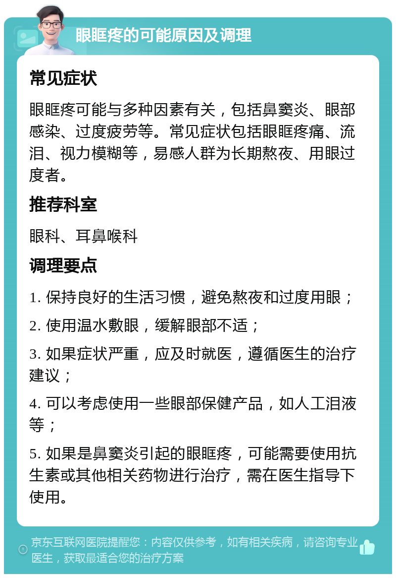 眼眶疼的可能原因及调理 常见症状 眼眶疼可能与多种因素有关，包括鼻窦炎、眼部感染、过度疲劳等。常见症状包括眼眶疼痛、流泪、视力模糊等，易感人群为长期熬夜、用眼过度者。 推荐科室 眼科、耳鼻喉科 调理要点 1. 保持良好的生活习惯，避免熬夜和过度用眼； 2. 使用温水敷眼，缓解眼部不适； 3. 如果症状严重，应及时就医，遵循医生的治疗建议； 4. 可以考虑使用一些眼部保健产品，如人工泪液等； 5. 如果是鼻窦炎引起的眼眶疼，可能需要使用抗生素或其他相关药物进行治疗，需在医生指导下使用。