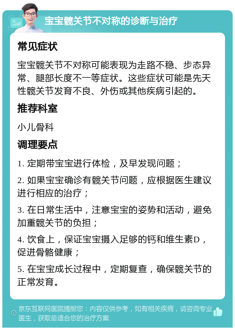 宝宝髋关节不对称的诊断与治疗 常见症状 宝宝髋关节不对称可能表现为走路不稳、步态异常、腿部长度不一等症状。这些症状可能是先天性髋关节发育不良、外伤或其他疾病引起的。 推荐科室 小儿骨科 调理要点 1. 定期带宝宝进行体检，及早发现问题； 2. 如果宝宝确诊有髋关节问题，应根据医生建议进行相应的治疗； 3. 在日常生活中，注意宝宝的姿势和活动，避免加重髋关节的负担； 4. 饮食上，保证宝宝摄入足够的钙和维生素D，促进骨骼健康； 5. 在宝宝成长过程中，定期复查，确保髋关节的正常发育。