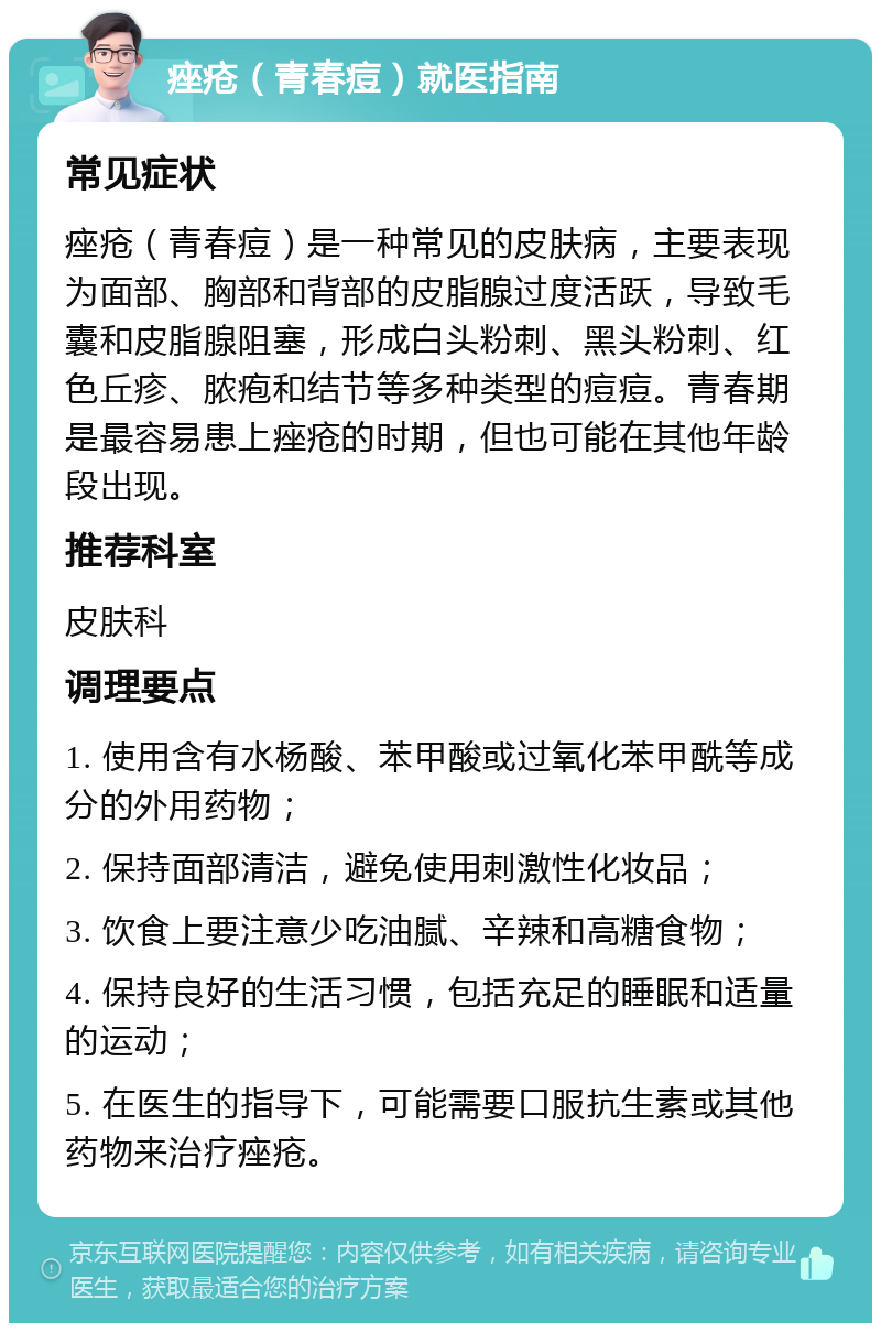 痤疮（青春痘）就医指南 常见症状 痤疮（青春痘）是一种常见的皮肤病，主要表现为面部、胸部和背部的皮脂腺过度活跃，导致毛囊和皮脂腺阻塞，形成白头粉刺、黑头粉刺、红色丘疹、脓疱和结节等多种类型的痘痘。青春期是最容易患上痤疮的时期，但也可能在其他年龄段出现。 推荐科室 皮肤科 调理要点 1. 使用含有水杨酸、苯甲酸或过氧化苯甲酰等成分的外用药物； 2. 保持面部清洁，避免使用刺激性化妆品； 3. 饮食上要注意少吃油腻、辛辣和高糖食物； 4. 保持良好的生活习惯，包括充足的睡眠和适量的运动； 5. 在医生的指导下，可能需要口服抗生素或其他药物来治疗痤疮。