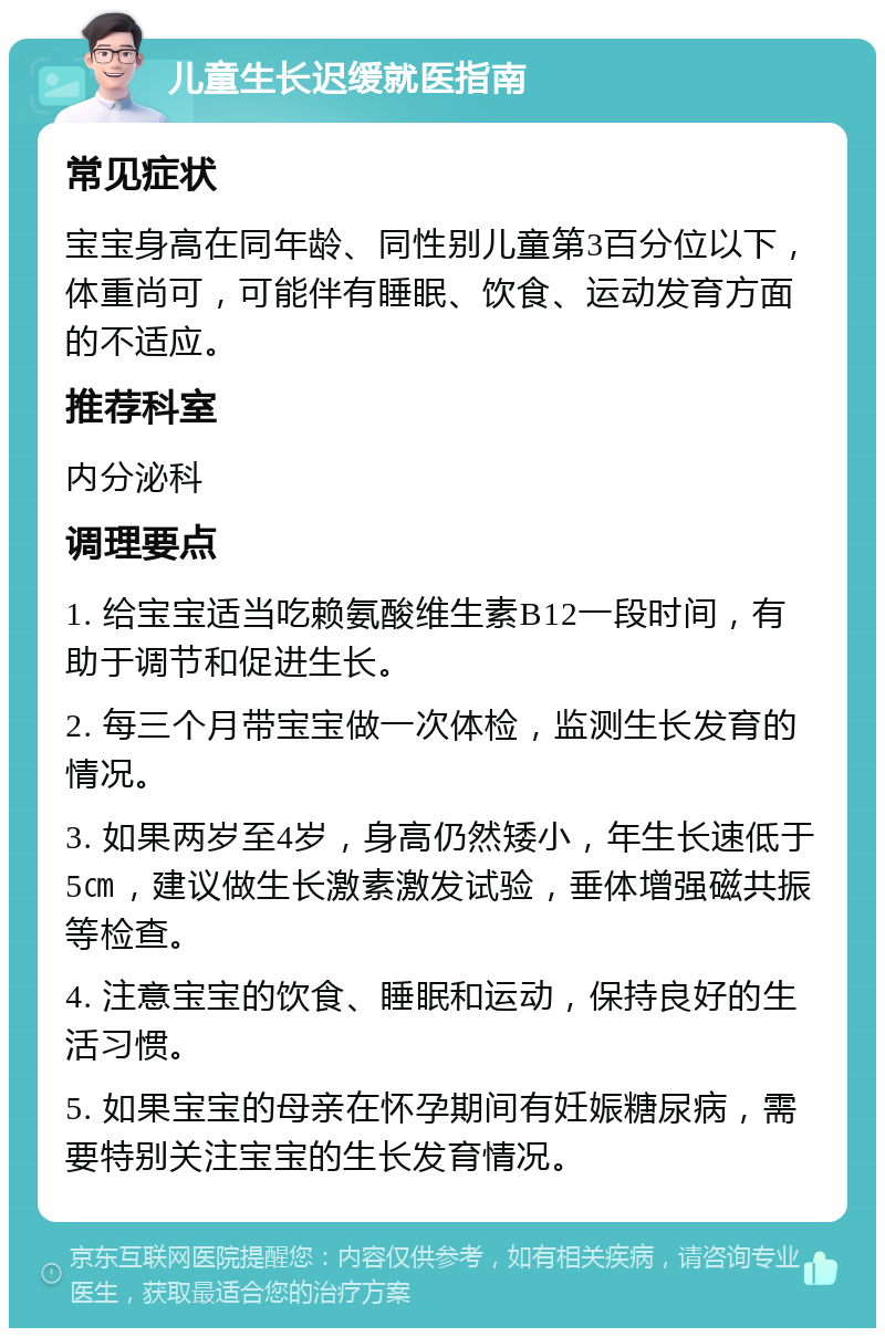 儿童生长迟缓就医指南 常见症状 宝宝身高在同年龄、同性别儿童第3百分位以下，体重尚可，可能伴有睡眠、饮食、运动发育方面的不适应。 推荐科室 内分泌科 调理要点 1. 给宝宝适当吃赖氨酸维生素B12一段时间，有助于调节和促进生长。 2. 每三个月带宝宝做一次体检，监测生长发育的情况。 3. 如果两岁至4岁，身高仍然矮小，年生长速低于5㎝，建议做生长激素激发试验，垂体增强磁共振等检查。 4. 注意宝宝的饮食、睡眠和运动，保持良好的生活习惯。 5. 如果宝宝的母亲在怀孕期间有妊娠糖尿病，需要特别关注宝宝的生长发育情况。