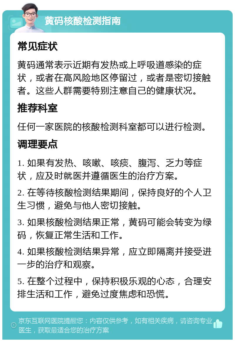 黄码核酸检测指南 常见症状 黄码通常表示近期有发热或上呼吸道感染的症状，或者在高风险地区停留过，或者是密切接触者。这些人群需要特别注意自己的健康状况。 推荐科室 任何一家医院的核酸检测科室都可以进行检测。 调理要点 1. 如果有发热、咳嗽、咳痰、腹泻、乏力等症状，应及时就医并遵循医生的治疗方案。 2. 在等待核酸检测结果期间，保持良好的个人卫生习惯，避免与他人密切接触。 3. 如果核酸检测结果正常，黄码可能会转变为绿码，恢复正常生活和工作。 4. 如果核酸检测结果异常，应立即隔离并接受进一步的治疗和观察。 5. 在整个过程中，保持积极乐观的心态，合理安排生活和工作，避免过度焦虑和恐慌。