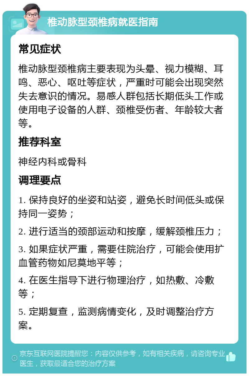 椎动脉型颈椎病就医指南 常见症状 椎动脉型颈椎病主要表现为头晕、视力模糊、耳鸣、恶心、呕吐等症状，严重时可能会出现突然失去意识的情况。易感人群包括长期低头工作或使用电子设备的人群、颈椎受伤者、年龄较大者等。 推荐科室 神经内科或骨科 调理要点 1. 保持良好的坐姿和站姿，避免长时间低头或保持同一姿势； 2. 进行适当的颈部运动和按摩，缓解颈椎压力； 3. 如果症状严重，需要住院治疗，可能会使用扩血管药物如尼莫地平等； 4. 在医生指导下进行物理治疗，如热敷、冷敷等； 5. 定期复查，监测病情变化，及时调整治疗方案。