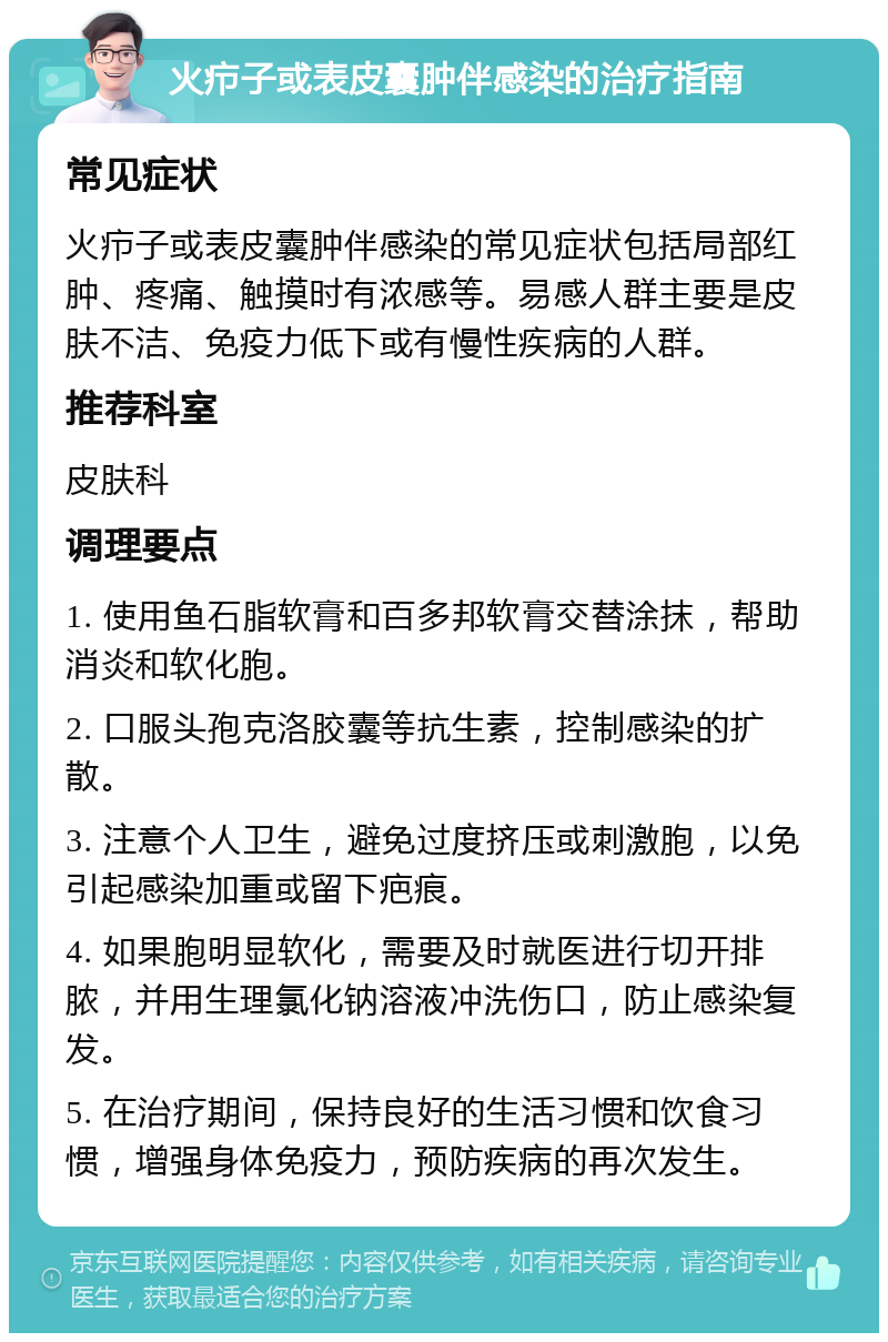 火疖子或表皮囊肿伴感染的治疗指南 常见症状 火疖子或表皮囊肿伴感染的常见症状包括局部红肿、疼痛、触摸时有浓感等。易感人群主要是皮肤不洁、免疫力低下或有慢性疾病的人群。 推荐科室 皮肤科 调理要点 1. 使用鱼石脂软膏和百多邦软膏交替涂抹，帮助消炎和软化胞。 2. 口服头孢克洛胶囊等抗生素，控制感染的扩散。 3. 注意个人卫生，避免过度挤压或刺激胞，以免引起感染加重或留下疤痕。 4. 如果胞明显软化，需要及时就医进行切开排脓，并用生理氯化钠溶液冲洗伤口，防止感染复发。 5. 在治疗期间，保持良好的生活习惯和饮食习惯，增强身体免疫力，预防疾病的再次发生。