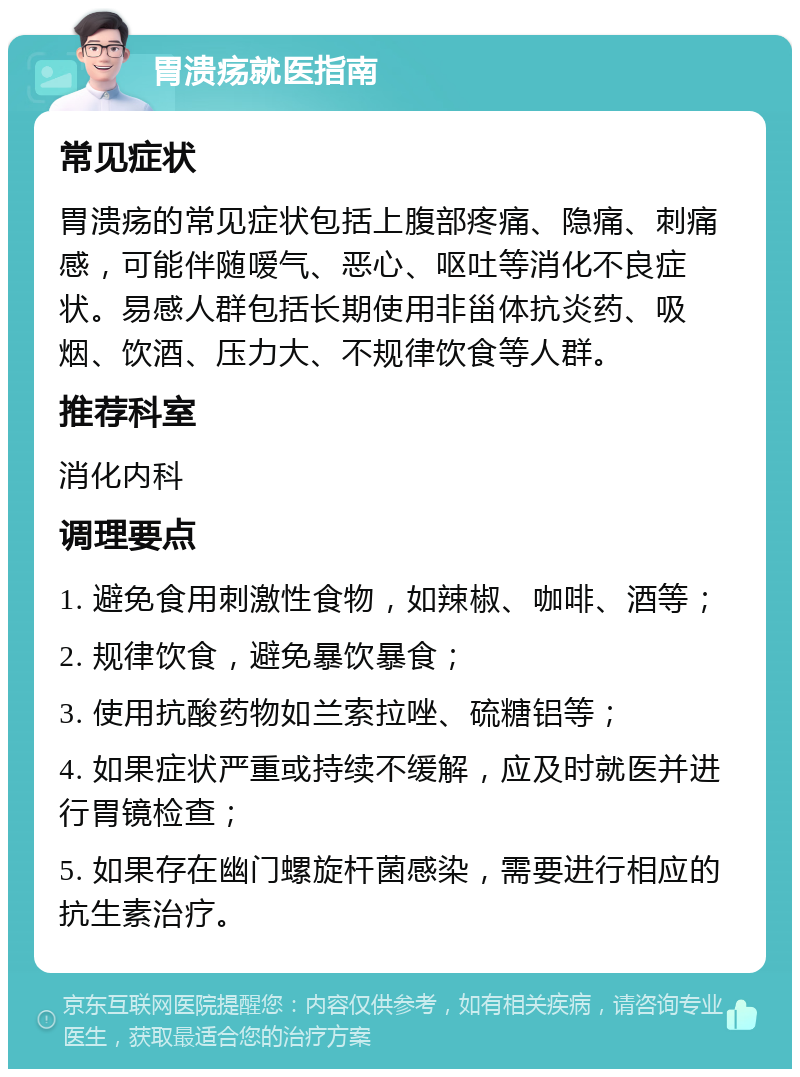 胃溃疡就医指南 常见症状 胃溃疡的常见症状包括上腹部疼痛、隐痛、刺痛感，可能伴随嗳气、恶心、呕吐等消化不良症状。易感人群包括长期使用非甾体抗炎药、吸烟、饮酒、压力大、不规律饮食等人群。 推荐科室 消化内科 调理要点 1. 避免食用刺激性食物，如辣椒、咖啡、酒等； 2. 规律饮食，避免暴饮暴食； 3. 使用抗酸药物如兰索拉唑、硫糖铝等； 4. 如果症状严重或持续不缓解，应及时就医并进行胃镜检查； 5. 如果存在幽门螺旋杆菌感染，需要进行相应的抗生素治疗。