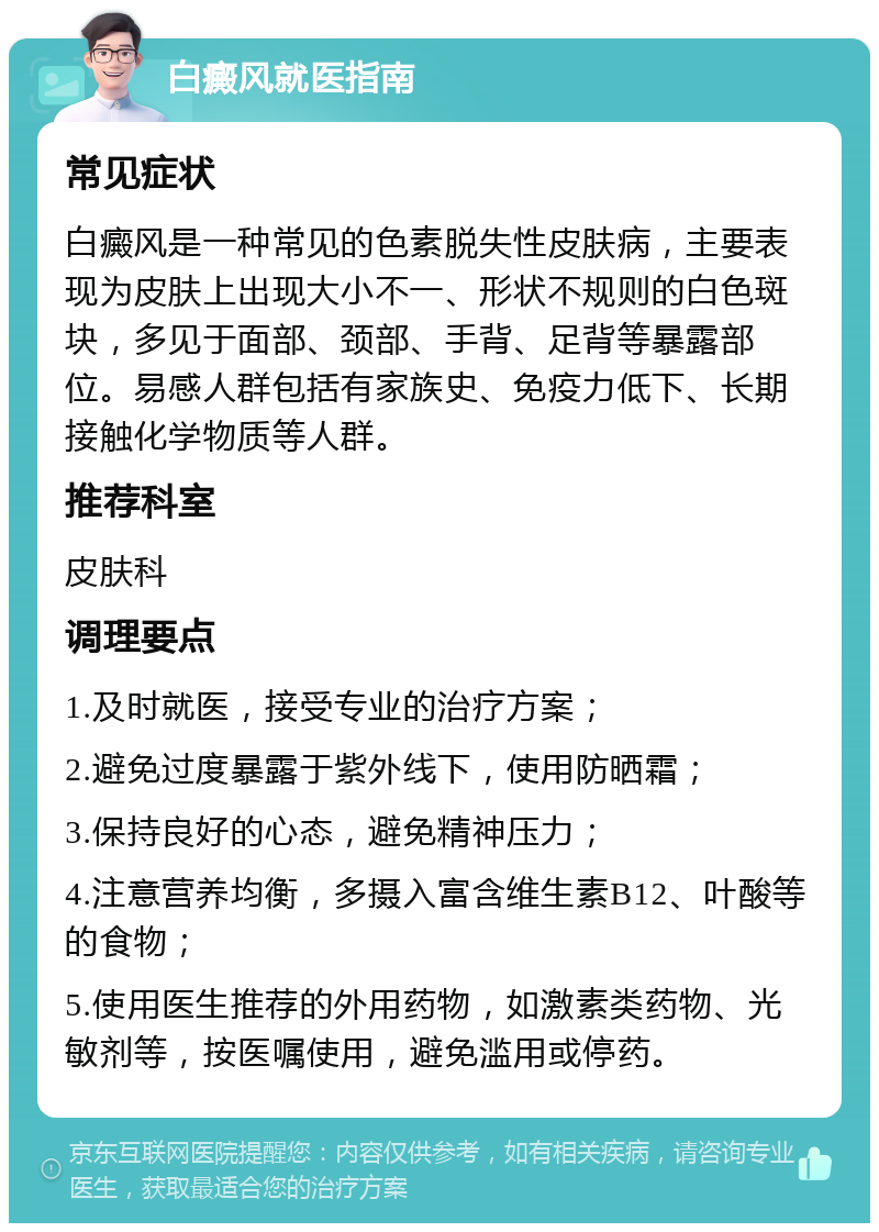 白癜风就医指南 常见症状 白癜风是一种常见的色素脱失性皮肤病，主要表现为皮肤上出现大小不一、形状不规则的白色斑块，多见于面部、颈部、手背、足背等暴露部位。易感人群包括有家族史、免疫力低下、长期接触化学物质等人群。 推荐科室 皮肤科 调理要点 1.及时就医，接受专业的治疗方案； 2.避免过度暴露于紫外线下，使用防晒霜； 3.保持良好的心态，避免精神压力； 4.注意营养均衡，多摄入富含维生素B12、叶酸等的食物； 5.使用医生推荐的外用药物，如激素类药物、光敏剂等，按医嘱使用，避免滥用或停药。