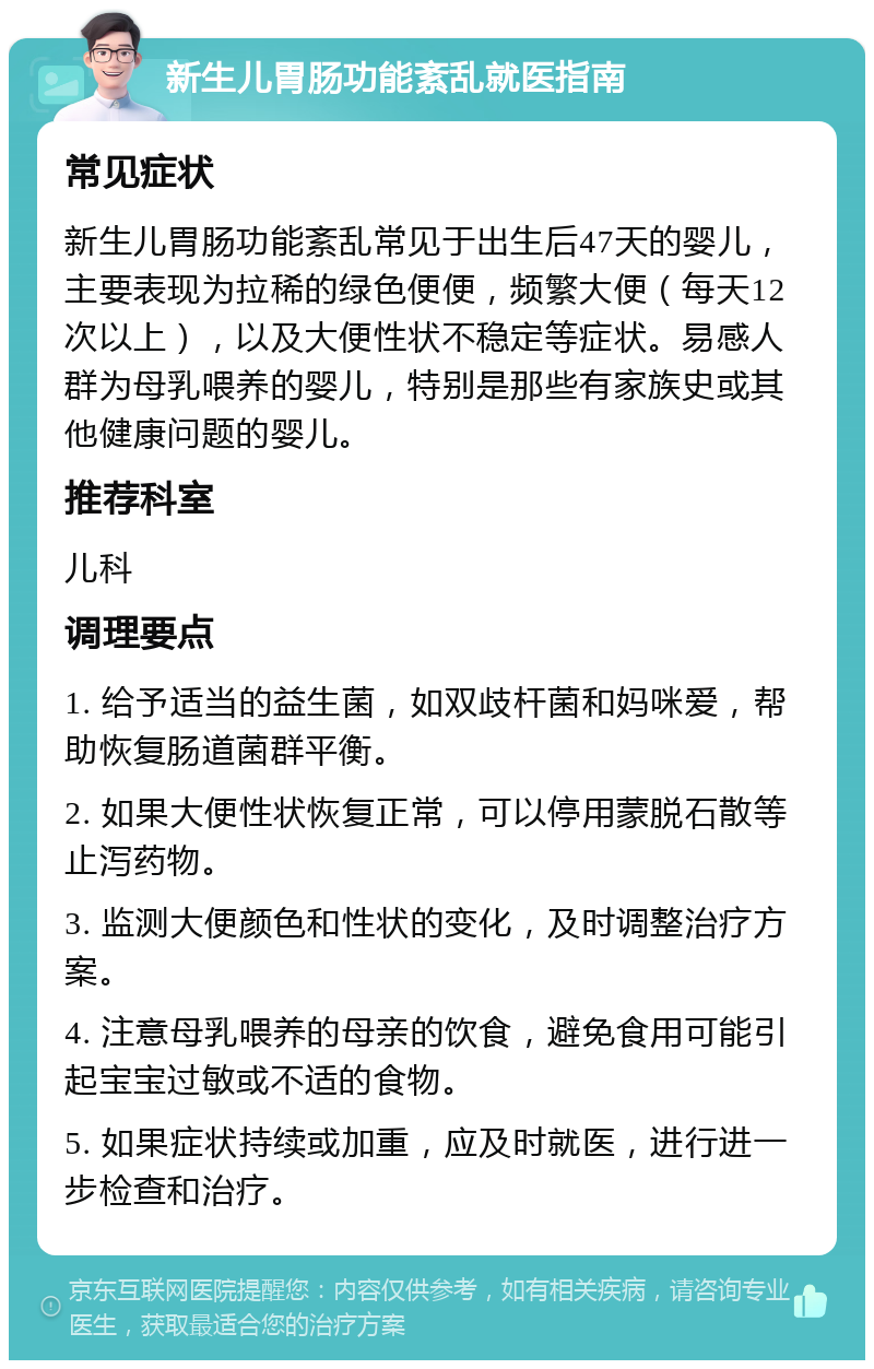 新生儿胃肠功能紊乱就医指南 常见症状 新生儿胃肠功能紊乱常见于出生后47天的婴儿，主要表现为拉稀的绿色便便，频繁大便（每天12次以上），以及大便性状不稳定等症状。易感人群为母乳喂养的婴儿，特别是那些有家族史或其他健康问题的婴儿。 推荐科室 儿科 调理要点 1. 给予适当的益生菌，如双歧杆菌和妈咪爱，帮助恢复肠道菌群平衡。 2. 如果大便性状恢复正常，可以停用蒙脱石散等止泻药物。 3. 监测大便颜色和性状的变化，及时调整治疗方案。 4. 注意母乳喂养的母亲的饮食，避免食用可能引起宝宝过敏或不适的食物。 5. 如果症状持续或加重，应及时就医，进行进一步检查和治疗。