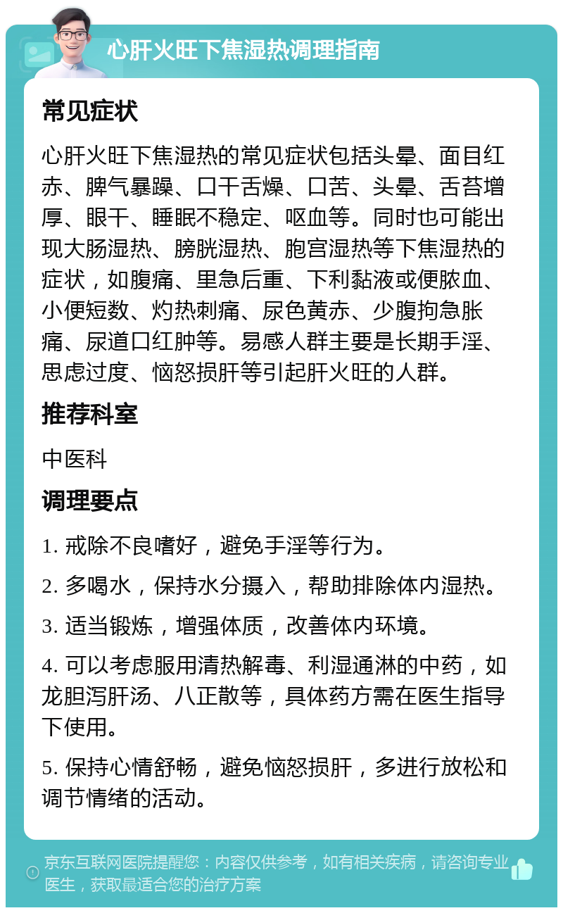 心肝火旺下焦湿热调理指南 常见症状 心肝火旺下焦湿热的常见症状包括头晕、面目红赤、脾气暴躁、口干舌燥、口苦、头晕、舌苔增厚、眼干、睡眠不稳定、呕血等。同时也可能出现大肠湿热、膀胱湿热、胞宫湿热等下焦湿热的症状，如腹痛、里急后重、下利黏液或便脓血、小便短数、灼热刺痛、尿色黄赤、少腹拘急胀痛、尿道口红肿等。易感人群主要是长期手淫、思虑过度、恼怒损肝等引起肝火旺的人群。 推荐科室 中医科 调理要点 1. 戒除不良嗜好，避免手淫等行为。 2. 多喝水，保持水分摄入，帮助排除体内湿热。 3. 适当锻炼，增强体质，改善体内环境。 4. 可以考虑服用清热解毒、利湿通淋的中药，如龙胆泻肝汤、八正散等，具体药方需在医生指导下使用。 5. 保持心情舒畅，避免恼怒损肝，多进行放松和调节情绪的活动。