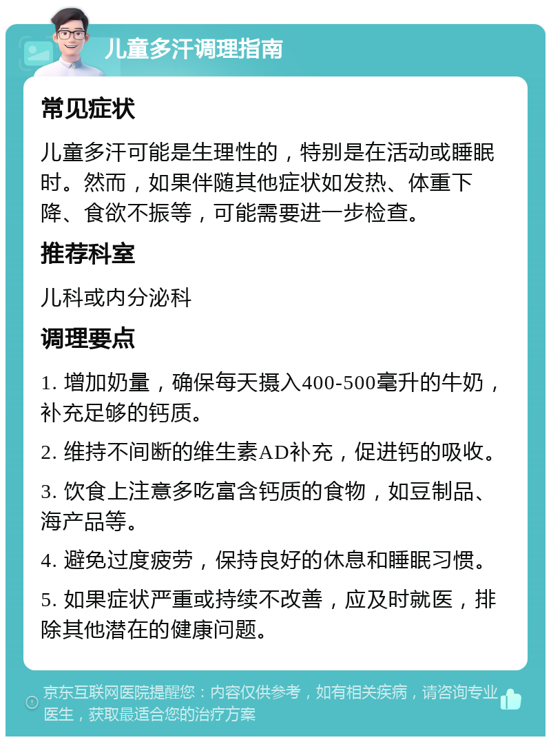 儿童多汗调理指南 常见症状 儿童多汗可能是生理性的，特别是在活动或睡眠时。然而，如果伴随其他症状如发热、体重下降、食欲不振等，可能需要进一步检查。 推荐科室 儿科或内分泌科 调理要点 1. 增加奶量，确保每天摄入400-500毫升的牛奶，补充足够的钙质。 2. 维持不间断的维生素AD补充，促进钙的吸收。 3. 饮食上注意多吃富含钙质的食物，如豆制品、海产品等。 4. 避免过度疲劳，保持良好的休息和睡眠习惯。 5. 如果症状严重或持续不改善，应及时就医，排除其他潜在的健康问题。